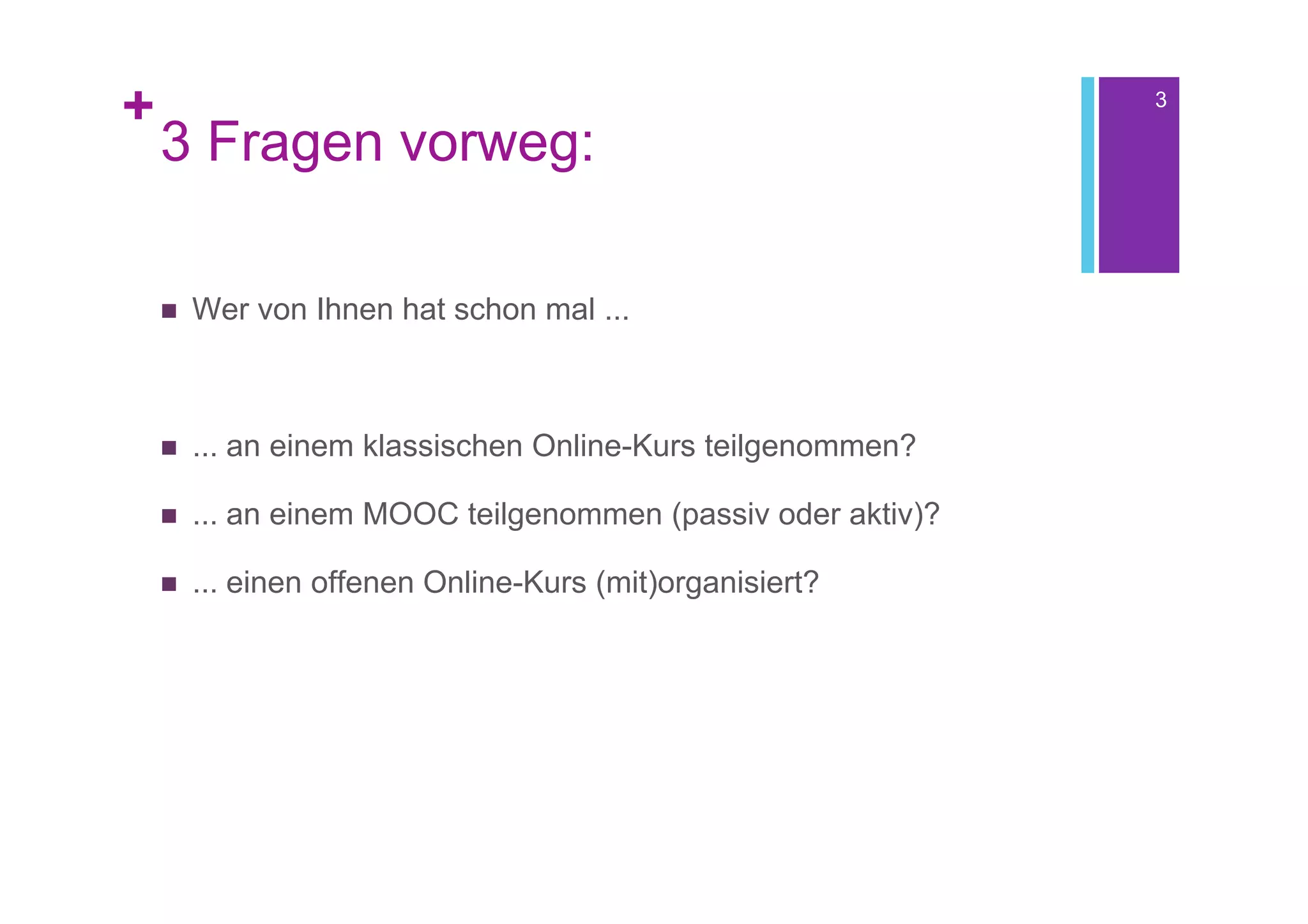 +                                                             3

    3 Fragen vorweg:

       Wer von Ihnen hat schon mal ...



       ... an einem klassischen Online-Kurs teilgenommen?

       ... an einem MOOC teilgenommen (passiv oder aktiv)?

       ... einen offenen Online-Kurs (mit)organisiert?
 