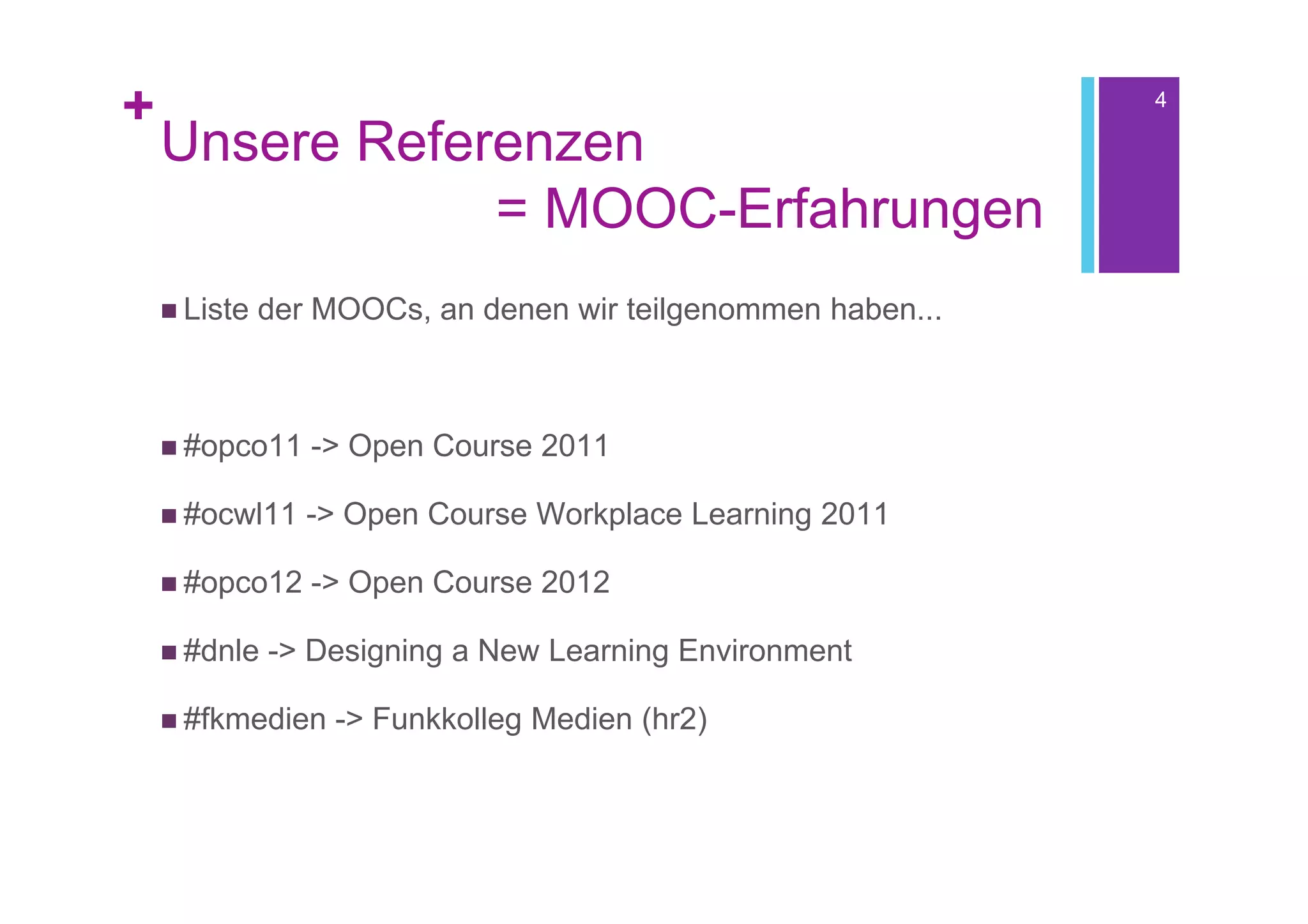 +                                                             4

    Unsere Referenzen
                = MOOC-Erfahrungen
     Liste   der MOOCs, an denen wir teilgenommen haben...



     #opco11    -> Open Course 2011

     #ocwl11    -> Open Course Workplace Learning 2011

     #opco12    -> Open Course 2012

     #dnle   -> Designing a New Learning Environment

     #fkmedien    -> Funkkolleg Medien (hr2)
 