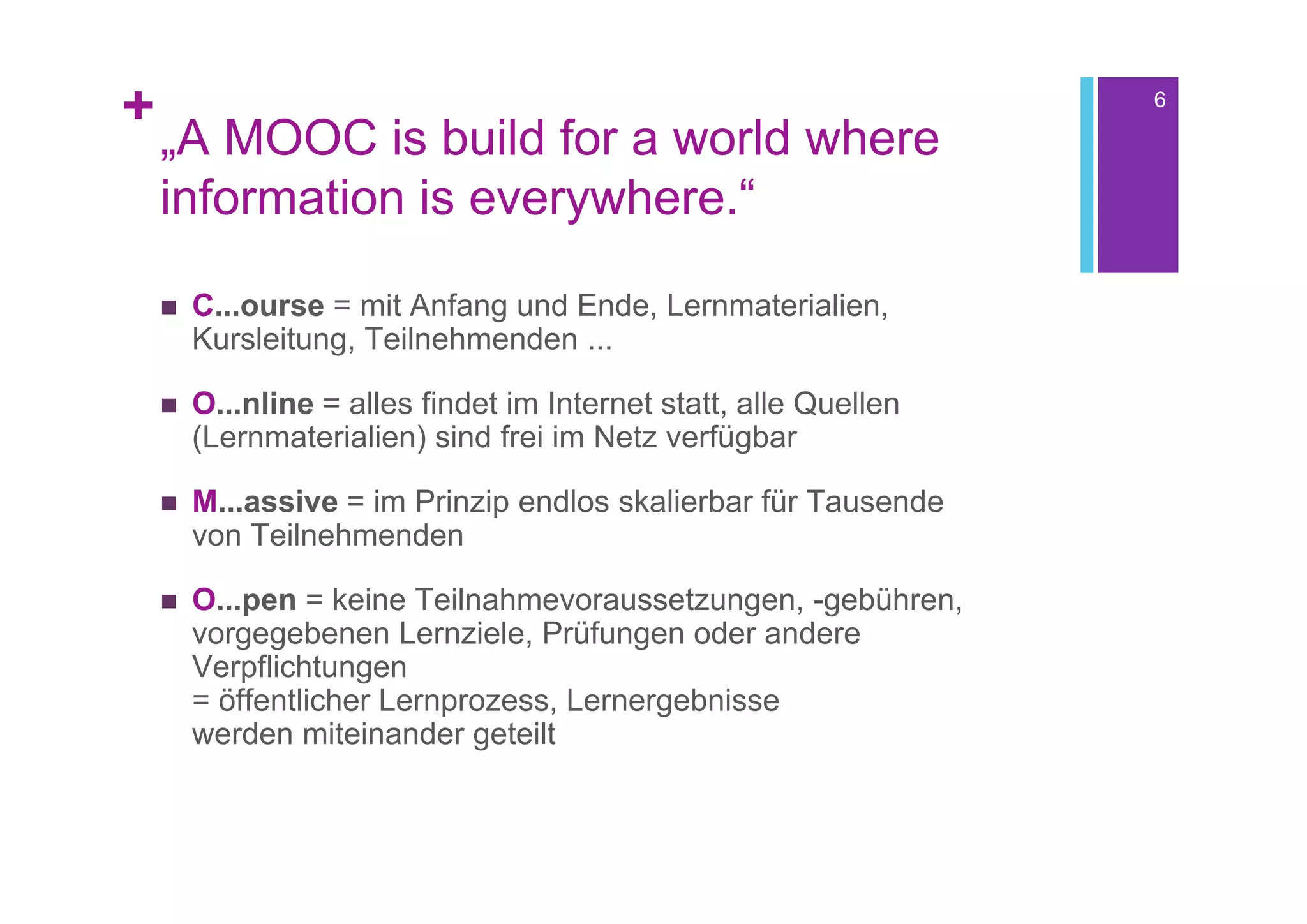 +                                                                  6

    „A MOOC is build for a world where
    information is everywhere.“

       C...ourse = mit Anfang und Ende, Lernmaterialien,
        Kursleitung, Teilnehmenden ...

       O...nline = alles findet im Internet statt, alle Quellen
        (Lernmaterialien) sind frei im Netz verfügbar

       M...assive = im Prinzip endlos skalierbar für Tausende
        von Teilnehmenden

       O...pen = keine Teilnahmevoraussetzungen, -gebühren,
        vorgegebenen Lernziele, Prüfungen oder andere
        Verpflichtungen
        = öffentlicher Lernprozess, Lernergebnisse
        werden miteinander geteilt
 