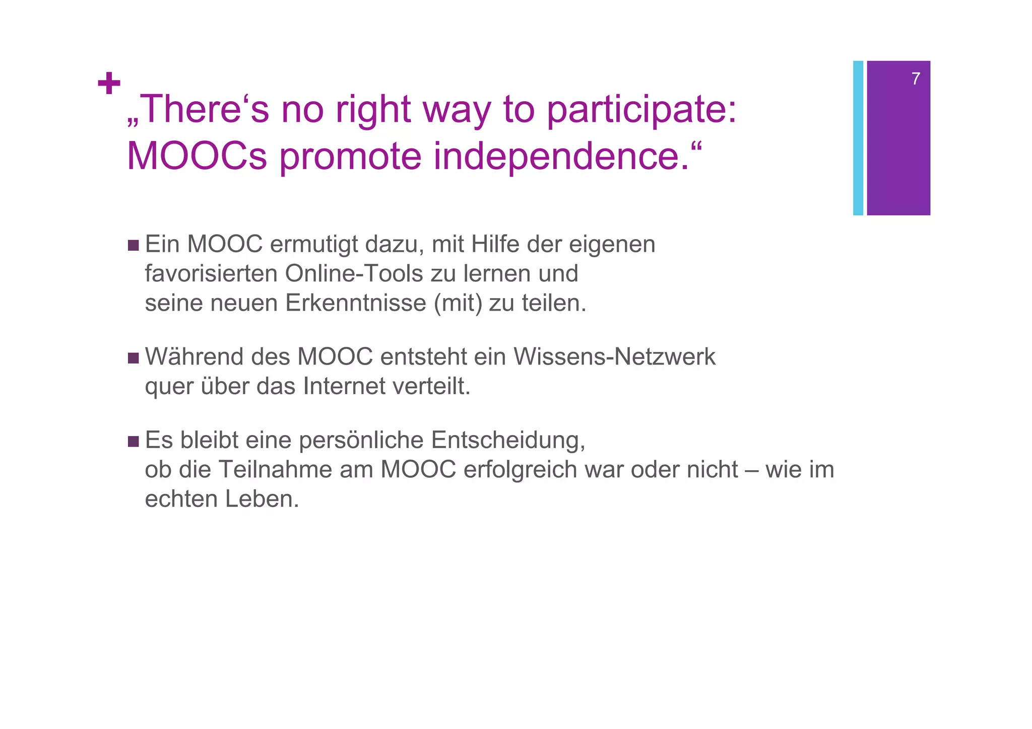 +                                                                   7

    „There‘s no right way to participate:
    MOOCs promote independence.“

     EinMOOC ermutigt dazu, mit Hilfe der eigenen
     favorisierten Online-Tools zu lernen und
     seine neuen Erkenntnisse (mit) zu teilen.

     Während des MOOC entsteht ein Wissens-Netzwerk
     quer über das Internet verteilt.

     Esbleibt eine persönliche Entscheidung,
     ob die Teilnahme am MOOC erfolgreich war oder nicht – wie im
     echten Leben.
 