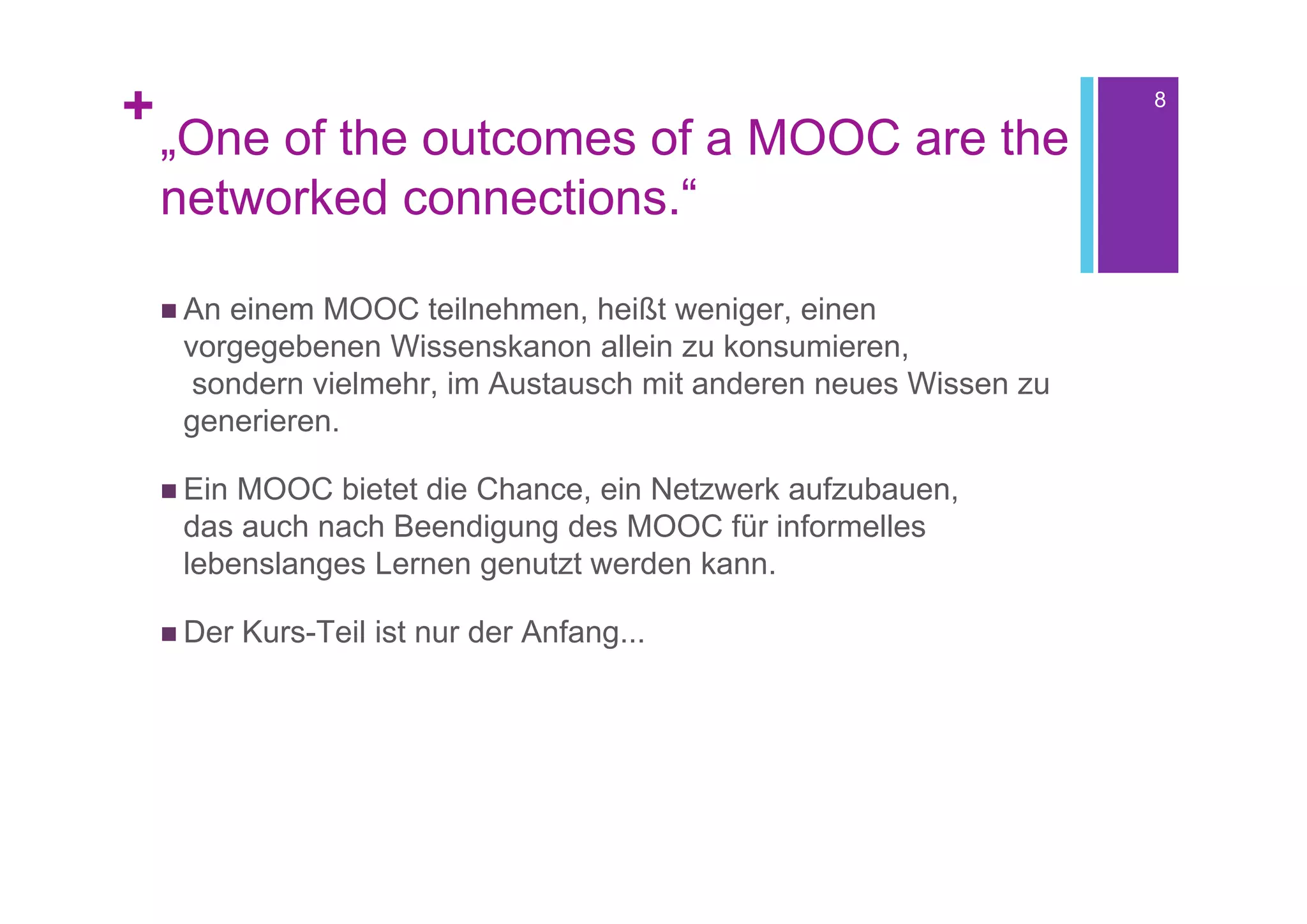 +                                                                  8

    „One of the outcomes of a MOOC are the
    networked connections.“

     Aneinem MOOC teilnehmen, heißt weniger, einen
     vorgegebenen Wissenskanon allein zu konsumieren,
      sondern vielmehr, im Austausch mit anderen neues Wissen zu
     generieren.

     EinMOOC bietet die Chance, ein Netzwerk aufzubauen,
     das auch nach Beendigung des MOOC für informelles
     lebenslanges Lernen genutzt werden kann.

     Der   Kurs-Teil ist nur der Anfang...
 