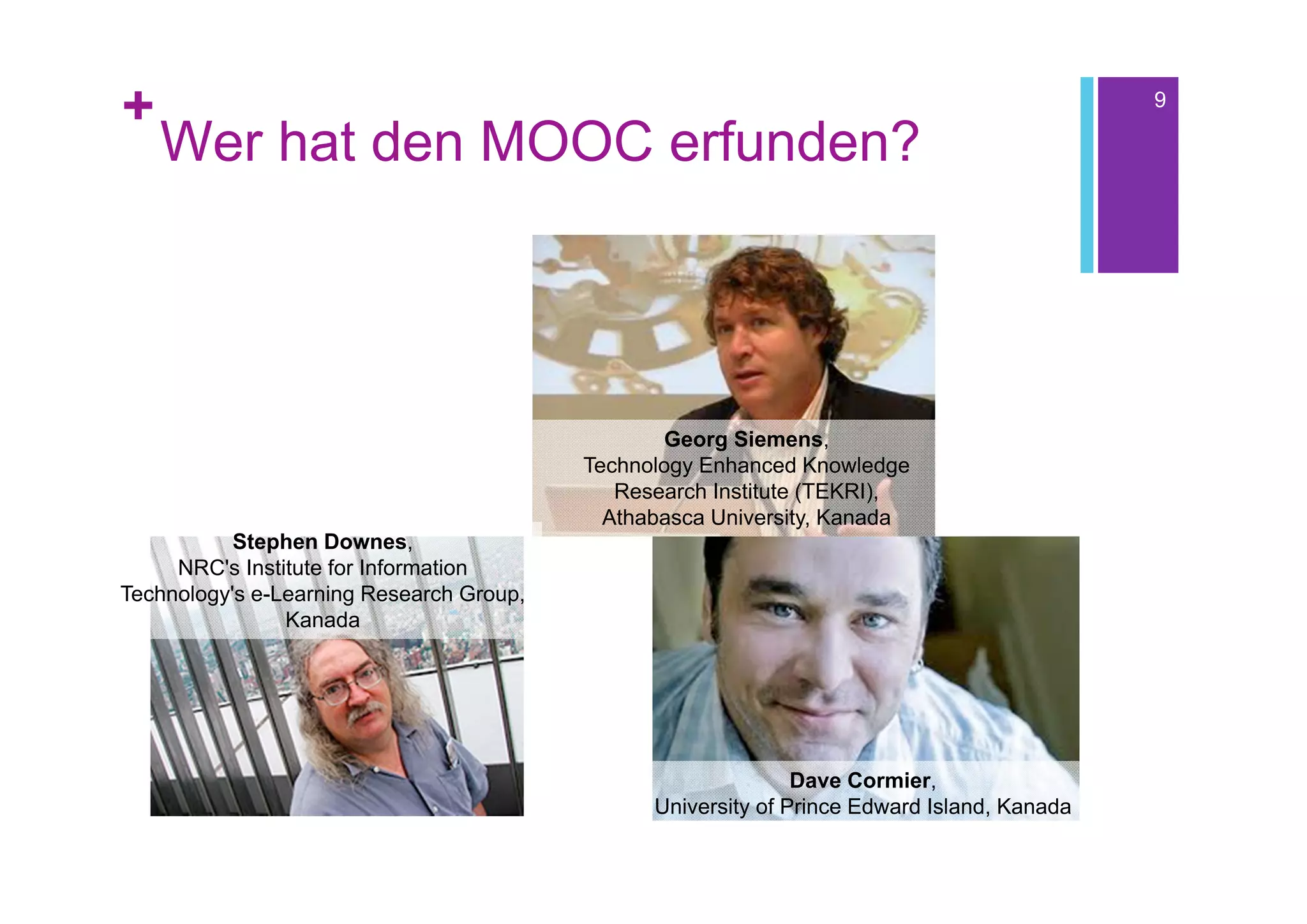 +                                                                                            9

    Wer hat den MOOC erfunden?




                                                 Georg Siemens,
                                          Technology Enhanced Knowledge
                                             Research Institute (TEKRI),
                                            Athabasca University, Kanada
           Stephen Downes,
     NRC's Institute for Information
Technology's e-Learning Research Group,
                Kanada




                                                               Dave Cormier,
                                                University of Prince Edward Island, Kanada
 