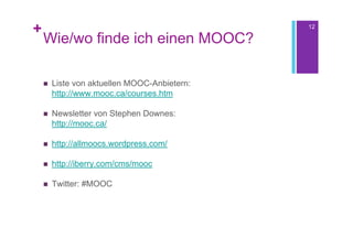 +                                             12

    Wie/wo finde ich einen MOOC?

       Liste von aktuellen MOOC-Anbietern:
        http://www.mooc.ca/courses.htm

       Newsletter von Stephen Downes:
        http://mooc.ca/

       http://allmoocs.wordpress.com/

       http://iberry.com/cms/mooc

       Twitter: #MOOC
 