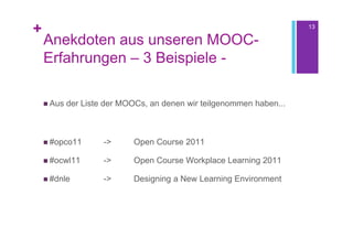+                                                                     13

    Anekdoten aus unseren MOOC-
    Erfahrungen – 3 Beispiele -

     Aus   der Liste der MOOCs, an denen wir teilgenommen haben...



     #opco11        ->     Open Course 2011

     #ocwl11        ->     Open Course Workplace Learning 2011

     #dnle          ->     Designing a New Learning Environment
 