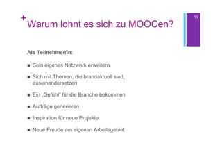 +                                                 19

    Warum lohnt es sich zu MOOCen?

    Als Teilnehmer/in:

       Sein eigenes Netzwerk erweitern

       Sich mit Themen, die brandaktuell sind,
        auseinandersetzen

       Ein „Gefühl“ für die Branche bekommen

       Aufträge generieren

       Inspiration für neue Projekte

       Neue Freude am eigenen Arbeitsgebiet
 