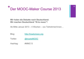 +                                                             20

    Der MOOC-Maker Course 2013

    Wir holen die Debatte nach Deutschland:
    Wir machen Deutschland “fit to mooc”!

    Ab Mitte Januar 2013 – 4 Wochen – xxx Teilnehmer/innen…


    Blog:         http://howtomooc.org

    Twitter:      @howtoMOOC

    Hashtag:      #MMC13
 