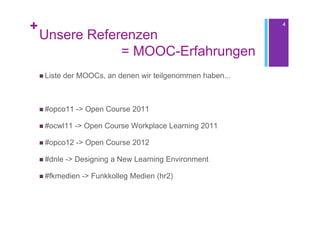 +                                                             4

    Unsere Referenzen
                = MOOC-Erfahrungen
     Liste   der MOOCs, an denen wir teilgenommen haben...



     #opco11    -> Open Course 2011

     #ocwl11    -> Open Course Workplace Learning 2011

     #opco12    -> Open Course 2012

     #dnle   -> Designing a New Learning Environment

     #fkmedien    -> Funkkolleg Medien (hr2)
 