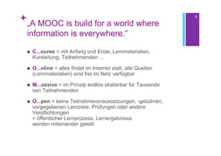 +                                                                  6

    „A MOOC is build for a world where
    information is everywhere.“

       C...ourse = mit Anfang und Ende, Lernmaterialien,
        Kursleitung, Teilnehmenden ...

       O...nline = alles findet im Internet statt, alle Quellen
        (Lernmaterialien) sind frei im Netz verfügbar

       M...assive = im Prinzip endlos skalierbar für Tausende
        von Teilnehmenden

       O...pen = keine Teilnahmevoraussetzungen, -gebühren,
        vorgegebenen Lernziele, Prüfungen oder andere
        Verpflichtungen
        = öffentlicher Lernprozess, Lernergebnisse
        werden miteinander geteilt
 