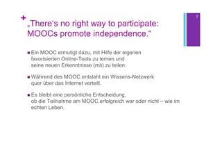 +                                                                   7

    „There‘s no right way to participate:
    MOOCs promote independence.“

     EinMOOC ermutigt dazu, mit Hilfe der eigenen
     favorisierten Online-Tools zu lernen und
     seine neuen Erkenntnisse (mit) zu teilen.

     Während des MOOC entsteht ein Wissens-Netzwerk
     quer über das Internet verteilt.

     Esbleibt eine persönliche Entscheidung,
     ob die Teilnahme am MOOC erfolgreich war oder nicht – wie im
     echten Leben.
 
