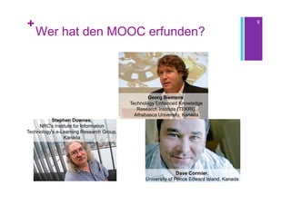 +                                                                                            9

    Wer hat den MOOC erfunden?




                                                 Georg Siemens,
                                          Technology Enhanced Knowledge
                                             Research Institute (TEKRI),
                                            Athabasca University, Kanada
           Stephen Downes,
     NRC's Institute for Information
Technology's e-Learning Research Group,
                Kanada




                                                               Dave Cormier,
                                                University of Prince Edward Island, Kanada
 