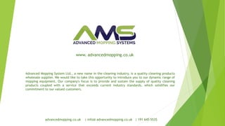 advancedmopping.co.uk | info@ advancedmopping.co.uk | 191 645 5535
Advanced Mopping System Ltd., a new name in the cleaning industry, is a quality cleaning products
wholesale supplier. We would like to take this opportunity to introduce you to our dynamic range of
mopping equipment. Our company's focus is to provide and sustain the supply of quality cleaning
products coupled with a service that exceeds current industry standards, which solidifies our
commitment to our valued customers.
www. advancedmopping.co.uk
 