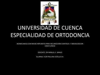 UNIVERSIDAD DE CUENCA
ESPECIALIDAD DE ORTODONCIA
  BIOMECANICA CON MICRO IMPLANTES PARA INCLINACIONES DENTALES Y MESIALIZACION
                                CASO CLINICO


                         DOCENTE: DR MANUEL E. BRAVO

                       ALUMNA: FLOR PAULINA CEDILLO CH.
 
