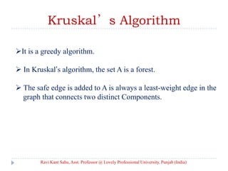 Kruskal’s Algorithm
It is a greedy algorithm.
 In Kruskal’s algorithm, the set A is a forest.
 The safe edge is added to A is always a least-weight edge in the
graph that connects two distinct Components.
Ravi Kant Sahu, Asst. Professor @ Lovely Professional University, Punjab (India)
 