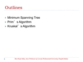 Outlines
 Minimum Spanning Tree
 Prim’s Algorithm
 Kruskal’s Algorithm
Ravi Kant Sahu, Asst. Professor @ Lovely Professional University, Punjab (India)
 