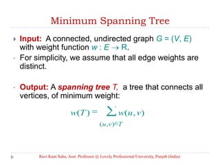 Minimum Spanning Tree
 Input: A connected, undirected graph G = (V, E)
with weight function w : E R.
• For simplicity, we assume that all edge weights are
distinct.
• Output: A spanning tree T, a tree that connects all
vertices, of minimum weight:
Tvu
vuwTw
),(
),()(
Ravi Kant Sahu, Asst. Professor @ Lovely Professional University, Punjab (India)
 
