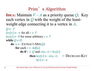 Prim’s Algorithm
IDEA: Maintain V – A as a priority queue Q. Key
each vertex in Q with the weight of the least-
weight edge connecting it to a vertex in A.
Q V
key[v] for all v V
key[s] 0 for some arbitrary s V
while Q
do u EXTRACT-MIN(Q)
for each v Adj[u]
do if v Q and w(u, v) < key[v]
then key[v] w(u, v) ⊳ DECREASE-KEY
[v] u
Ravi Kant Sahu, Asst. Professor @ Lovely Professional University, Punjab (India)
 