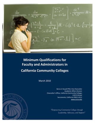 -717220-1063039<br />Minimum Qualifications forFaculty and Administrators inCalifornia Community CollegesMarch 2010Barry A. Russell PhD, Vice ChancellorAcademic Affairs DivisionChancellor’s Office, California Community Colleges1102 Q StreetSacramento, California 95811-6511www.cccco.edu-7172202746359<br />TABLE OF CONTENTS<br />Introduction1Alphabetical Listing of All Disciplines6<br />Disciplines Requiring a Master’s Degree42<br />Disciplines in Which a Master’s Degree is not Generally Expected or Available<br />but Which Requires a Specific Bachelor’s or Associate Degree50<br />Disciplines in Which a Master’s Degree is not Generally Available51<br />California Education Code Sections on Minimum Qualifications57<br />California Code of Regulations, Title 5 Regulations on Minimum Qualifications61Chapter 4, subchapter 5.  Faculty Internship Programs76Chapter 7, subchapter 2.5, article 5.  Staffing Standards (EOPS Qualifications)79<br />Overview of Minimum Qualifications and the Disciplines Lists<br />This eighth edition of Minimum Qualifications for Faculty and Administrators in California Community Colleges is an update of the disciplines lists including those adopted by the Board of Governors of the California Community Colleges at their regularly scheduled meeting on November 2, 2009.  It incorporates changes that resulted from recommendations from the Academic Senate for California Community Colleges and its delegates, and a comprehensive review of regulations regarding the minimum qualifications and disciplines lists.  This change amends the previous edition. It is intended to be effective immediately and should be employed as appropriate in each community college district.  A summary of the changes to the Master’s List and the new category of disciplines requiring a Specific Bachelor’s or Associate Degree List are noted below:<br />ACTIONDISCIPLINEDESCRIPTIONMODIFICATION(Master’s Degree List)AgricultureEliminated the option of combining a Bachelor’s degree in an agricultural science and a Master’s degree in another related agricultural field.MODIFICATION(Master’s Degree List)HumanitiesEliminated interdisciplinary studies from the description of the discipline.MODIFICATION(Master’s Degree List)Instructional Design / TechnologyAdded a Master’s degree in educational technology.MODIFICATION(Master’s Degree List)Political ScienceEliminated the option of a Master’s degree in public administration and added the Master’s in public administration may be used in conjunction with a Bachelor’s degree in another defined area of political science.NEW (Master’s Degree List)Speech Language PathologyMaster’s in speech pathology, speech language pathology, speech language and hearing sciences, communicative disorders, communicative disorders and sciences, communication sciences and disorders, or education with a concentration in speech pathology, OR the equivalent.NEW(Specific Bachelor’s or Associate Degree List)BiotechnologyBachelor’s degree in the biological sciences, chemistry, biochemistry, or engineering, and two years of full-time related work experience.<br />History of Minimum Qualifications and the Disciplines Lists<br />The complete disciplines lists with revisions to that adopted by the Board of Governors of the California Community Colleges were designed to replace the system of credentials that was in force until June 30, 1990. The relevant sections of the Education Code were adopted by the Legislature in September 1988, as part of AB 1725, the community college reform bill.  <br />Significant amendments were made by AB 2155 and SB 1590 of 1989, SB 2298 of 1990, and     SB 343 of 1993. Faculty internship programs were authorized by SB 9 of 1991.  The disciplines lists used to implement the minimum qualifications for credit instructors, counselors, and librarians are incorporated by reference into the Board’s regulations. <br />These lists were prepared and reviewed primarily by the Academic Senate for California Community Colleges. They were first adopted in July 1989, underwent minor revisions in November 1990, May 1991, September 1993, September 1996, April 1999, November 2002, September 2005, November 2007, and November 2009.<br />Process to Initiate Changes to the Disciplines Lists<br />Users of this booklet are encouraged to forward recommendations for additions, changes, and/or suggestions through their local academic senates to the Academic Senate for California Community Colleges or to the Academic Affairs Division of the Chancellor’s Office.  The Academic Senate and Academic Affairs Division in the Chancellor’s Office continually monitor issues and questions relating to minimum qualifications. <br />The Academic Senate regularly considers changes to these lists, and recommendations from the Senate to the Board of Governors are developed through active collaboration between the local senates, professional organizations within the state, and the Chancellor’s Office.  The resulting minimum qualifications serve as a statewide benchmark for promoting professionalism and rigor within the academic disciplines in the community colleges and a guideline for day-to-day decisions regarding suitability for employment in the system.<br />Districts may establish local qualifications beyond the minimum standards defined in the Disciplines Lists, and they have flexibility in how they organize courses within disciplines, how to apply equivalency, and how to develop criteria and employ processes to select administrators and instructors.  Development of local processes for applying the minimum qualifications requires mutual agreement between the board of trustees and the academic senate.<br />Guidelines for the Using Discipline Lists<br />These disciplines lists must be used in conjunction with the Board of Governors minimum qualifications regulations (title 5, sections 53400-53430). Applicable rules specified in title 5 include the following:<br />• Degrees and credits generally must be from accredited institutions (section 53406).<br />• An occupational license or certificate is required in certain instances (section 53417).<br />,[object Object],Title 5 regulations also specify minimum qualifications for additional faculty members, including health services professionals, non-credit instructors, apprenticeship instructors, DSP&S personnel, EOPS personnel, learning assistance and tutoring coordinators, and work experience coordinators.<br />Further, these lists only reflect the statewide minimums for persons to be considered qualified to teach in a discipline. Each district may establish additional qualifications which are more rigorous than those listed herein.<br />Types of Discipline Lists Included in the Handbook<br />Since its inception, the Disciplines List had been divided into two parts to differentiate those disciplines for which a Master’s degree is required as a precondition for employment, from those for which it is not.  Generally, disciplines have been included on the Master’s List if universities typically offer sufficient upper-division and graduate instruction in applicable subjects to permit their awarding advanced degrees in that discipline.  On the other hand, disciplines for which there is no or limited graduate training, as found in some career and technical education fields, have been included on the non-Master’s List.  In those cases where a Master’s degree is not generally expected or available, the minimum standard has been a Bachelor’s degree in any subject, plus two years of work experience directly related to the teaching assignment or an Associate degree in any subject, plus six years of work experience directly related to the teaching assignment.<br />In May 2009, the California Community Colleges Board of Governors approved changes to title 5, sections 53407 and 53410 to allow the creation of a third option within the minimum qualifications to be defined requiring a Bachelor’s or Associate degree in a specific discipline, plus requisite years of professional experience.  There are four types of discipline lists contained in this handbook.  <br />List TypeDescriptionStarts on PageAlphabetical listing of the disciplinesThis is a list of all the disciplines from A to Z.  This combined list contains all of the disciplines on one list: Disciplines requiring a Master’s degree; Disciplines in Which a Master’s Degree is Not Generally Expected or Available but Which Requires a Specific Bachelor’s or Associate Degree and Commensurate Professional Experience; and Disciplines in Which a Master’s Degree is not Generally Expected or Available, but which requires any Bachelor’s or Associate Degree and commensurate professional experience.  4Disciplines requiring a Master’s degreeThis is an alphabetical list of all of the disciplines that require a Master’s degree or its equivalent.  This category contains mostly academic and transfer disciplines. Whenever this list mentions a Master’s degree, any degree in the discipline beyond the Master’s would also satisfy that qualification.Under each of the disciplines in this list, the phrase ‘OR the equivalent’ refers to the possibility of hiring faculty who do not possess the exact degrees listed, under a local process developed and agreed upon by representatives of the governing board and the academic senate, as provided for in Education Code Section 87359 and title 5, section 53430.40Disciplines in which a Master’s degree is not generally expected or available but which requires a specific Bachelor’s or Associate degree and commensurate professional experienceThe Academic Senate for California Community Colleges has recognized the growing gap between the structure for determining minimum qualifications and the evolving nature of teaching disciplines.  As such, this is a new category created in May 2009.  Disciplines on this list require a Bachelor’s or Associate degree in a specific area, plus a specified number of years of experience.  The first and only discipline on this list was approved by the Board of Governors of the California Community Colleges in November 2009.  The first discipline is Biotechnology, which requires a Bachelor’s degree in biological sciences or chemistry or biochemistry or engineering, and two years of full-time related work experience.  49Disciplines in Which a Master’s Degree is not Generally Expected or AvailableThis is an alphabetical list of all of the disciplines in which a Master’s degree is not generally expected or available.  This category contains mostly career technical educational disciplines. The minimum qualifications for disciplines on this list are any Bachelor’s degree and two years of experience, or any Associate degree and six years of experience, unless otherwise noted.The list of “areas also included in the discipline” is not exhaustive.  Only those areas are included for which it might not be clear otherwise whether they were intended to be included in the discipline.  50<br />This is a comprehensive list of all of the disciplines included in the handbook.  The list contains four columns for: the discipline, the minimum qualifications for the discipline, if it requires a Master’s degree and is therefore on the list for disciplines requiring a Master’s degree, and if there is a specific statutory or regulation that applies to the discipline..<br />Discipline (other areas included in the discipline)Minimum QualificationsMasters Degree RequiredStatutory Law or Regulation applyAccountingMaster’s in accountancy or business administration with accounting concentration OR Bachelor’s in business with accounting emphasis or business administration with accounting emphasis or economics with an accounting emphasis AND Master’s inbusiness, business administration, business education, taxation, or finance OR the equivalent.Yes(NOTE: A Bachelor’s degree with a CPA license is an alternative qualification for this discipline, pursuant to title 5, section 53410.1.)Addiction ParaprofessionalTrainingThe minimum qualifications for disciplines on this list are any bachelor’s degree and two years of experience, or any associate degree and six years of experience.Administration of Justice(Police science, corrections, law enforcement)The minimum qualifications for disciplines on this list are any bachelor’s degree and two years of experience, or any associate degree and six years of experience.Aeronautics(Airframe and powerplant, aircraft mechanics, aeronauticalengineering technician, avionics)The minimum qualifications for disciplines on this list are any bachelor’s degree and two years of experience, or any associate degree and six years of experience.AgricultureMaster’s in agriculture, agriculture science, education with a specialization in agriculture or other agricultural area (including:  agricultural business, agricultural engineering, agricultural mechanics, agronomy,  animal science, enology, environmental (ornamental) horticulture, equine science, forestry, natural resources, plant science, pomology, soil science, viticulture or other agriculture science) OR the equivalent.YesAgricultural Business and Related Services(Inspection, pest control, food processing/meat cutting)The minimum qualifications for disciplines on this list are any bachelor’s degree and two years of experience, or any associate degree and six years of experience.Agricultural Engineering(Equipment and machinery, farm mechanics)The minimum qualifications for disciplines on this list are any bachelor’s degree and two years of experience, or any associate degree and six years of experience.Agricultural Production(Animal science, plant science, beekeeping, aquaculture)The minimum qualifications for disciplines on this list are any bachelor’s degree and two years of experience, or any associate degree and six years of experience.Air Conditioning, Refrigeration, Heating(Solar energy technician)The minimum qualifications for disciplines on this list are any bachelor’s degree and two years of experience, or any associate degree and six years of experience.Animal Training and Management(Exotic animal training)The minimum qualifications for disciplines on this list are any bachelor’s degree and two years of experience, or any associate degree and six years of experience.AnthropologyMaster’s in anthropology or archaeology OR Bachelor’s in either of the above AND Master’s in sociology, biological sciences, forensic sciences, geneticsor paleontology OR the equivalent.YesAppliance Repair(Vending machines) The minimum qualifications for disciplines on this list are any bachelor’s degree and two years of experience, or any associate degree and six years of experience.Archaeological TechnologyThe minimum qualifications for disciplines on this list are any bachelor’s degree and two years of experience, or any associate degree and six years of experience.ArchitectureThe minimum qualifications for disciplines on this list are any bachelor’s degree and two years of experience, or any associate degree and six years of experience.ArtMaster’s in fine arts, art, or art history OR Bachelor’s in any of the above AND Master’s in humanities OR the equivalent.Note:  “Master’s in fine arts” as used here refers to any Master’s degree in the subject matter of fine arts, which is defined to include visual studio arts such as drawing, painting, sculpture, printmaking, ceramics, textiles, and metal and jewelry art;  and also art education and art therapy.  It does not refer to the “Master of Fine Arts” (MFA) degree when that degree is based on specialization in performing arts or dance, film, video, photography, creative writing, or other non-plastic arts.Yes AstronomySee Physics/AstronomyYesAthletic TrainingThe minimum qualifications for disciplines on this list are any bachelor’s degree and two years of experience, or any associate degree and six years of experience.Note:  This discipline listing applies only to instructors teaching apportionment generating courses in the subject of athletic training.  Non-apportionment-generating athletic training activity is not subject to minimum qualifications. Auto Body Technology(Antique and classic auto restoration)The minimum qualifications for disciplines on this list are any bachelor’s degree and two years of experience, or any associate degree and six years of experience.Automotive TechnologyThe minimum qualifications for disciplines on this list are any bachelor’s degree and two years of experience, or any associate degree and six years of experience.Aviation(Flight, navigation, ground school, air traffic control) The minimum qualifications for disciplines on this list are any bachelor’s degree and two years of experience, or any associate degree and six years of experience.Banking and FinanceThe minimum qualifications for disciplines on this list are any bachelor’s degree and two years of experience, or any associate degree and six years of experience.BarberingThe minimum qualifications for disciplines on this list are any bachelor’s degree and two years of experience, or any associate degree and six years of experience.Bicycle RepairThe minimum qualifications for disciplines on this list are any bachelor’s degree and two years of experience, or any associate degree and six years of experience.Biological SciencesMaster’s in any biological science OR Bachelor’s in any biological science AND Master’s in biochemistry, biophysics, or marine science OR the equivalent.YesBiotechnologyBachelor’s degree in biological sciences, chemistry, biochemistry, or engineering, and two years of full-time related work experience.BookbindingThe minimum qualifications for disciplines on this list are any bachelor’s degree and two years of experience, or any associate degree and six years of experience.Broadcasting Technology(Film making/video, media production, radio/TV) The minimum qualifications for disciplines on this list are any bachelor’s degree and two years of experience, or any associate degree and six years of experience.Building Codes and Regulations(Inspecting of construction, building codes, contractor training)The minimum qualifications for disciplines on this list are any bachelor’s degree and two years of experience, or any associate degree and six years of experience.Building MaintenanceThe minimum qualifications for disciplines on this list are any bachelor’s degree and two years of experience, or any associate degree and six years of experience.BusinessMaster’s in business, business management, business administration, accountancy, finance, marketing, or business education OR Bachelor’s in any of the above AND Master’s in economics, personnel management, public administration, or JD or LL.B. degree OR Bachelor’s in economics with a business emphasis AND Master’s in personnel management, public administration, or JD or LL.B. degree OR the equivalent.YesBusiness EducationMaster’s in business, business  administration, or business education OR Bachelor’s in any of the above AND Master’s in vocational education ORthe equivalent.YesBusiness Machine TechnologyThe minimum qualifications for disciplines on this list are any bachelor’s degree and two years of experience, or any associate degree and six years of experience.Cabinet MakingThe minimum qualifications for disciplines on this list are any bachelor’s degree and two years of experience, or any associate degree and six years of experience.Cardiovascular TechnologyThe minimum qualifications for disciplines on this list are any bachelor’s degree and two years of experience, or any associate degree and six years of experience.CarpentryThe minimum qualifications for disciplines on this list are any bachelor’s degree and two years of experience, or any associate degree and six years of experience.Ceramic TechnologyThe minimum qualifications for disciplines on this list are any bachelor’s degree and two years of experience, or any associate degree and six years of experience.ChemistryMaster’s in chemistry OR Bachelor’s in chemistry or biochemistry AND Master’s in biochemistry, chemical engineering, chemical physics, physics, molecular biology, or geochemistry OR the equivalent.YesChild Development/ Early Childhood EducationMaster’s in child development, early childhood education, human development, home economics/family and consumer studies with a specialization in child development/early childhood education, or educationalpsychology with a specialization in child development/early childhood education OR Bachelor’s in any of the above AND Master’s in social work, educational supervision, elementary education,special education, psychology, bilingual/bicultural education, life management/home economics, family life studies, or family and consumer studies OR the equivalent.YesCoachingThe minimum qualifications for disciplines on this list are any bachelor’s degree and two years of experience, or any associate degree and six years of experience.Commercial Art(Sign making, lettering, packaging, rendering)The minimum qualifications for disciplines on this list are any bachelor’s degree and two years of experience, or any associate degree and six years of experience.Communication Studies(Speech Communications)Master’s in speech, speech broadcasting, telecommunications, rhetoric, communication, communication studies, speech communication, or organizational communication OR Bachelor’s in any of the above AND Master’s in drama/ theater arts, mass communication, or English OR the equivalent.YesComputer Information Systems(Computer network installation, microcomputer technology, computer applications)The minimum qualifications for disciplines on this list are any bachelor’s degree and two years of experience, or any associate degree and six years of experience.Computer ScienceMaster’s in computer science or computer engineering OR Bachelor’s in either of the above AND Master’s in mathematics, cybernetics, business administration, accounting or engineering OR Bachelor’s in engineering AND Master’s in cybernetics, engineering mathematics, or business administration OR Bachelor’s in mathematics AND Master’s in cybernetics, engineering mathematics, or business administration OR Bachelor’s degree in any of the above AND a Master’s degree in information science, computer information systems, or information systems OR the equivalent.Note:  Courses in the use of computer programs for application to a particular discipline may be classified, for the minimum qualification purposes, under the discipline of the application.Yes Computer Service TechnologyThe minimum qualifications for disciplines on this list are any bachelor’s degree and two years of experience, or any associate degree and six years of experience.Construction ManagementThe minimum qualifications for disciplines on this list are any bachelor’s degree and two years of experience, or any associate degree and six years of experience.Construction TechnologyThe minimum qualifications for disciplines on this list are any bachelor’s degree and two years of experience, or any associate degree and six years of experience.CosmetologyThe minimum qualifications for disciplines on this list are any bachelor’s degree and two years of experience, or any associate degree and six years of experience.CounselingMaster’s in counseling, rehabilitation counseling, clinical psychology, counseling psychology, guidance counseling, educational counseling, social work, or career development, marriage and family therapy, or marriage, family and child counseling, OR the equivalent.(NOTE: A license as a Marriage and Family Therapist (MFT) is an alternative qualification for this discipline, pursuant to title 5, section 53410.1.)Yestitle 5, section 53410.1Court InterpretingThe minimum qualifications for disciplines on this list are any bachelor’s degree and two years of experience, or any associate degree and six years of experience.Court ReportingThe minimum qualifications for disciplines on this list are any bachelor’s degree and two years of experience, or any associate degree and six years of experience.Culinary Arts/Food Technology(Food service, meat cutting, baking, waiter/waitressing, bartending)The minimum qualifications for disciplines on this list are any bachelor’s degree and two years of experience, or any associate degree and six years of experience.DanceMaster’s in dance, physical education with a dance emphasis, or theater with dance emphasis, OR Bachelor’s in any of the above AND Master’s in physical education, any life science, physiology, theater arts, kinesiology, humanities, performing arts, or music OR the equivalent.YesDental Technology(Dental assisting, dental hygiene)The minimum qualifications for disciplines on this list are any bachelor’s degree and two years of experience, or any associate degree and six years of experience.Diagnostic Medical Technology(Diagnostic medical sonography, neurodiagnostic technology, polysonographic technology)The minimum qualifications for disciplines on this list are any bachelor’s degree and two years of experience, or any associate degree and six years of experience.Diesel MechanicsThe minimum qualifications for disciplines on this list are any bachelor’s degree and two years of experience, or any associate degree and six years of experience.Dietetics See Nutritional Science/DieteticsDietetic TechnicianThe minimum qualifications for disciplines on this list are any bachelor’s degree and two years of experience, or any associate degree and six years of experience.Drafting CADD (Computer Aided Drafting/Design), CAD (Computer Aided Design), CAD (Computer Aided Drafting)The minimum qualifications for disciplines on this list are any bachelor’s degree and two years of experience, or any associate degree and six years of experience.Drama/Theater ArtsMaster’s in drama/theater arts/performance OR Bachelor’s in drama/theater/performance AND Master’s in comparative literature, English, speech, literature, or humanities OR the equivalent.YesEarth ScienceMaster’s in geology, geophysics, earth sciences, meteorology, oceanography, or paleontology OR Bachelor’s in geology AND Master’s in geography, physics, or geochemistry OR the equivalent.YesEcologyMaster’s in ecology or environmental studies OR the equivalent OR see interdisciplinary studies.YesEconomicsMaster’s in economics OR Bachelor’s in economics AND Master’s in business, business administration, business management, business education, finance, or political science OR the equivalent.YesEducationMaster’s in education OR the equivalent.YesElectricity(Electrical power distribution)The minimum qualifications for disciplines on this list are any bachelor’s degree and two years of experience, or any associate degree and six years of experience.Electromechanical Technology(Industrial mechanical technology)The minimum qualifications for disciplines on this list are any bachelor’s degree and two years of experience, or any associate degree and six years of experience.ElectromicroscopyThe minimum qualifications for disciplines on this list are any bachelor’s degree and two years of experience, or any associate degree and six years of experience.Electronic Technology (Radio, television, computer repair, avionics)The minimum qualifications for disciplines on this list are any bachelor’s degree and two years of experience, or any associate degree and six years of experience.ElectronicsThe minimum qualifications for disciplines on this list are any bachelor’s degree and two years of experience, or any associate degree and six years of experience.ElectroplatingThe minimum qualifications for disciplines on this list are any bachelor’s degree and two years of experience, or any associate degree and six years of experience.Emergency Medical TechnologiesThe minimum qualifications for disciplines on this list are any bachelor’s degree and two years of experience, or any associate degree and six years of experience.EngineeringMaster’s in any field of engineering OR Bachelor’s in any of the above AND Master’s in mathematics, physics, computer science, chemistry, or geology OR the equivalent.(NOTE: A Bachelor’s in any field of engineering with a professional engineer’s license is an alternative qualification for this discipline, pursuant to title 5, section 53410.1.)Yestitle 5, section 53410.1Engineering Support(Surveying, engineering aides)The minimum qualifications for disciplines on this list are any bachelor’s degree and two years of experience, or any associate degree and six years of experience.Engineering TechnologyMaster’s in any field of engineering technology or engineering OR Bachelor’s degree in either of the above AND Master’s degree in physics, mathematics, computer science, biological science, or chemistry, OR Bachelor’s degree in industrial technology, engineering technology or engineering AND a professional engineer’s license OR the equivalent.YesEnglishMaster’s in English, literature, comparative literature, orcomposition OR Bachelor’s in any of the above AND Master’s in linguistics, TESL, speech, education with a specialization in reading, creative writing, or journalism OR the equivalent.YesEnvironmental Technologies(Environmental hazardous material technology, hazardousmaterial abatement, environmentally consciousmanufacturing, waste water pretreatment, air pollutioncontrol technology, integrated waste management, watertreatment, sewage treatment)The minimum qualifications for disciplines on this list are any bachelor’s degree and two years of experience, or any associate degree and six years of experience.Equine Science(Equine training, equitation, farrier science, pack horse management)The minimum qualifications for disciplines on this list are any bachelor’s degree and two years of experience, or any associate degree and six years of experience.ESLMaster’s in TESL, TESOL, applied linguistics with a TESL emphasis, linguistics with a TESL emphasis, English with a TESL emphasis, or education with a TESL emphasis OR Bachelor’s in TESL, TESOL, English with a TESL certificate, linguistics with a TESL certificate, appliedlinguistics with a TESL certificate, or any foreign language with a TESL certificate AND Master’s in linguistics, applied linguistics, English, composition, bilingual/bicultural studies, reading, speech, or any foreign language OR the equivalent.YesEstimatingThe minimum qualifications for disciplines on this list are any bachelor’s degree and two years of experience, or any associate degree and six years of experience.Ethnic StudiesMaster’s in the ethnic studies field ORthe equivalent OR see interdisciplinary studies.YesFabric Care(Laundry and dry cleaning)The minimum qualifications for disciplines on this list are any bachelor’s degree and two years of experience, or any associate degree and six years of experience.Fashion and Related Technologies(Merchandising, design, production)The minimum qualifications for disciplines on this list are any bachelor’s degree and two years of experience, or any associate degree and six years of experience.Family and Consumer and Studies/Home Economics:Master’s in family and consumer studies, life management/home economics, or home economics education OR Bachelor’s in any of the above AND Master’s in child development, early childhood education, human development, gerontology, fashion, clothing and textiles, housing/interior design, foods/nutrition, or dietetics andfood administration OR the equivalent.YesFilm StudiesMaster’s degree in film, drama/theater arts, or mass communication ORBachelor’s degree in any of the above AND Master’s degree in media studies, English, or communication OR the equivalent.YesFire TechnologyThe minimum qualifications for disciplines on this list are any bachelor’s degree and two years of experience, or any associate degree and six years of experience.Flight Attendant TrainingThe minimum qualifications for disciplines on this list are any bachelor’s degree and two years of experience, or any associate degree and six years of experience.Fluid Mechanics TechnologyThe minimum qualifications for disciplines on this list are any bachelor’s degree and two years of experience, or any associate degree and six years of experience.Folk DanceThe minimum qualifications for disciplines on this list are any bachelor’s degree and two years of experience, or any associate degree and six years of experience.Foreign LanguagesMaster’s in the language being taught OR Bachelor’s in the language being taught AND Master’s in another language or linguistics OR the equivalent.YesForestry/Natural Resources(Range management; soil, air and water resources;fish/wildlife management; parks and recreation)The minimum qualifications for disciplines on this list are any bachelor’s degree and two years of experience, or any associate degree and six years of experience.Furniture MakingThe minimum qualifications for disciplines on this list are any bachelor’s degree and two years of experience, or any associate degree and six years of experience.GeographyMaster’s in geography OR Bachelor’s in geography AND Master’s in geology, history, meteorology, or oceanography OR the equivalent OR see interdisciplinary studies.YesGerontologyMaster’s in gerontology OR the equivalent OR see interdisciplinary studies.YesGraphic Arts(Desktop publishing)The minimum qualifications for disciplines on this list are any bachelor’s degree and two years of experience, or any associate degree and six years of experience.GunsmithingThe minimum qualifications for disciplines on this list are any bachelor’s degree and two years of experience, or any associate degree and six years of experience.HealthMaster’s in health science, health education, biology, nursing, physical education, dietetics, or nutrition ORBachelor’s in any of the above AND Master’s in public health, or any biological science OR the equivalent.YesHealth Care Ancillaries(Medical assisting, hospice worker, home care aide, certifiednurse aide, health aide, ward clerk, central servicetechnology, childbirth educator, primary care associate,massage therapy)The minimum qualifications for disciplines on this list are any bachelor’s degree and two years of experience, or any associate degree and six years of experience.Health Information Technology(Medical record technology)The minimum qualifications for disciplines on this list are any bachelor’s degree and two years of experience, or any associate degree and six years of experience.Heavy Duty EquipmentMechanicsThe minimum qualifications for disciplines on this list are any bachelor’s degree and two years of experience, or any associate degree and six years of experience.Health Services Director/ Health Services Coordinator/ College NurseMinimum Qualifications for these faculty members specified in title 5, section 53411.Yestitle 5, section 53411HistoryMaster’s in history OR Bachelor’s in history AND Master’s in political science, humanities, geography, area studies, women’s studies, social science, or ethnic studies OR the equivalent.YesHotel and Motel ServicesThe minimum qualifications for disciplines on this list are any bachelor’s degree and two years of experience, or any associate degree and six years of experience.HumanitiesMaster’s in humanities OR the equivalent. YesIndustrial DesignThe minimum qualifications for disciplines on this list are any bachelor’s degree and two years of experience, or any associate degree and six years of experience.Industrial MaintenanceThe minimum qualifications for disciplines on this list are any bachelor’s degree and two years of experience, or any associate degree and six years of experience.Industrial RelationsThe minimum qualifications for disciplines on this list are any bachelor’s degree and two years of experience, or any associate degree and six years of experience.Industrial SafetyThe minimum qualifications for disciplines on this list are any bachelor’s degree and two years of experience, or any associate degree and six years of experience.Industrial Technology(Foundry occupations)The minimum qualifications for disciplines on this list are any bachelor’s degree and two years of experience, or any associate degree and six years of experience.Instructional Design/ TechnologyMaster’s in instructional design/ technology or educational technology ORthe equivalent.YesInsuranceThe minimum qualifications for disciplines on this list are any bachelor’s degree and two years of experience, or any associate degree and six years of experience.Interior DesignThe minimum qualifications for disciplines on this list are any bachelor’s degree and two years of experience, or any associate degree and six years of experience.Interdisciplinary StudiesMaster’s in the interdisciplinary area OR Master’s in one of the disciplines included in the interdisciplinary area and upper division or graduate course work in at least one other constituent discipline.Note: The Interdisciplinary Studies discipline is provided to allow for those cases where it is locally determined that a course must be taught by someone with qualifications that exceed a single discipline. The constituent disciplines can include any disciplines found in the Master’s list.YesJanitorial ServicesThe minimum qualifications for disciplines on this list are any bachelor’s degree and two years of experience, or any associate degree and six years of experience.JewelryThe minimum qualifications for disciplines on this list are any bachelor’s degree and two years of experience, or any associate degree and six years of experience.JournalismMaster’s in journalism or communication with a specialization in journalism ORBachelor’s in either of the above AND Master’s in English history, communication, literature, composition, comparative literature, any social science, business, business administration, marketing, graphics, or photography ORthe equivalent.YesLabor RelationsThe minimum qualifications for disciplines on this list are any bachelor’s degree and two years of experience, or any associate degree and six years of experience.LawJD or LL.BNOTE: Courses in aspects of law for application to a particular discipline may be classified, for minimum qualifications purposes in the discipline of the application.YesLearning Assistance InstructorsMinimum Qualifications for these faculty members are specified in title 5, section 53415.Yestitle 5, section 53415.Legal Assisting(Paralegal)The minimum qualifications for disciplines on this list are any bachelor’s degree and two years of experience, or any associate degree and six years of experience.Library TechnologyThe minimum qualifications for disciplines on this list are any bachelor’s degree and two years of experience, or any associate degree and six years of experience.Library ScienceMaster’s in library science, or library and information science, OR the equivalent.YesLinguisticsMaster’s in linguistics or applied linguistics OR Bachelor’s in linguistics AND Master’s in TESOL, anthropology, psychology, sociology, English, or anyforeign language OR the equivalent.YesLicensed Vocational NursingThe minimum qualifications for disciplines on this list are any bachelor’s degree and two years of experience, or any associate degree and six years of experience.LocksmithingThe minimum qualifications for disciplines on this list are any bachelor’s degree and two years of experience, or any associate degree and six years of experience.Machine Tool Technology(Tool and die making)The minimum qualifications for disciplines on this list are any bachelor’s degree and two years of experience, or any associate degree and six years of experience.ManagementMaster’s in business administration, business management, business education, marketing, public administration, or finance OR Bachelor’s in any of the above AND Master’s in economics, accountancy, taxation, or law OR the equivalent.YesManufacturing Technology(Quality control, process control)The minimum qualifications for disciplines on this list are any bachelor’s degree and two years of experience, or any associate degree and six years of experience.Marine Diving TechnologyThe minimum qualifications for disciplines on this list are any bachelor’s degree and two years of experience, or any associate degree and six years of experience.Marine Engine TechnologyThe minimum qualifications for disciplines on this list are any bachelor’s degree and two years of experience, or any associate degree and six years of experience.MarketingMaster’s in business administration, business management, business education, marketing, advertising, or finance OR Bachelor’s in any of the above AND Master’s in economics, accountancy, taxation, or law OR the equivalent.YesMartial Arts/Self-DefenseThe minimum qualifications for disciplines on this list are any bachelor’s degree and two years of experience, or any associate degree and six years of experience.Masonry(Concrete, cement work, bricklaying)The minimum qualifications for disciplines on this list are any bachelor’s degree and two years of experience, or any associate degree and six years of experience.Mass CommunicationMaster’s in radio, television, film, mass communication, or communication, journalism OR Bachelor’s in any of the above AND Master’s in drama/theater arts, communication, communication studies, business, telecommunications, or English OR the equivalent.YesMaterials Testing Technology(Destructive testing or nondestructive examination)The minimum qualifications for disciplines on this list are any bachelor’s degree and two years of experience, or any associate degree and six years of experience.MathematicsMaster’s in mathematics or applied mathematics OR Bachelor’s in either of the above AND Master’s in statistics, physics, or mathematics education ORthe equivalent.YesMedia Production(Also see Broadcasting Technology)The minimum qualifications for disciplines on this list are any bachelor’s degree and two years of experience, or any associate degree and six years of experience.Medical Instrument RepairThe minimum qualifications for disciplines on this list are any bachelor’s degree and two years of experience, or any associate degree and six years of experience.Mining and Metallurgy(Oil field operations)The minimum qualifications for disciplines on this list are any bachelor’s degree and two years of experience, or any associate degree and six years of experience.Mortuary ScienceThe minimum qualifications for disciplines on this list are any bachelor’s degree and two years of experience, or any associate degree and six years of experience.Motorcycle RepairThe minimum qualifications for disciplines on this list are any bachelor’s degree and two years of experience, or any associate degree and six years of experience.MultimediaThe minimum qualifications for disciplines on this list are any bachelor’s degree and two years of experience, or any associate degree and six years of experience.MusicMaster’s in music OR Bachelor’s in music AND Master’s in humanities OR the equivalent.YesMusic ManagementThe minimum qualifications for disciplines on this list are any bachelor’s degree and two years of experience, or any associate degree and six years of experience.Musical Instrument RepairThe minimum qualifications for disciplines on this list are any bachelor’s degree and two years of experience, or any associate degree and six years of experience.Music Merchandising The minimum qualifications for disciplines on this list are any bachelor’s degree and two years of experience, or any associate degree and six years of experience.NursingMaster’s in nursing OR Bachelor’s in nursing AND Master’s in health education or health science OR the equivalent OR the minimum qualifications as set by the Board of Registered Nursing, whichever is higher.YesNursing Science/Clinical PracticeThe minimum qualifications for disciplines on this list are any bachelor’s degree and two years of experience, or any associate degree and six years of experience.Nutritional Science/DieteticsMaster’s in nutrition, dietetics, or dietetics and food administration OR Bachelor’s in any of the above AND Master’s in chemistry, public health, or family and consumer studies/homeeconomics OR the equivalent.Note: A Bachelor’s in nutrition, dietetics, or dietetics and food administration, and certification as a registered dietician, is an alternative qualification for this, pursuant to title 5, section 53410.1.Yestitle 5, section 53410.1Occupational TherapyAssistingThe minimum qualifications for disciplines on this list are any bachelor’s degree and two years of experience, or any associate degree and six years of experience.Office Technologies(Secretarial skills, office systems, word processing,computer applications, automated office training)The minimum qualifications for disciplines on this list are any bachelor’s degree and two years of experience, or any associate degree and six years of experience.Ornamental Horticulture(Landscape horticulture, design, maintenance, landscapearchitecture, floristry, floral design)The minimum qualifications for disciplines on this list are any bachelor’s degree and two years of experience, or any associate degree and six years of experience.Pharmacy TechnologyThe minimum qualifications for disciplines on this list are any bachelor’s degree and two years of experience, or any associate degree and six years of experience.PhilosophyMaster’s in philosophy OR Bachelor’s in philosophy AND Master’s in humanities or religious studies, OR the equivalent.YesPhotographyMaster’s in photography, fine arts, or art OR Bachelor’s in any of the above AND Master’s in art history or humanities ORthe equivalent.YesPhotographic Technology/Commercial PhotographyThe minimum qualifications for disciplines on this list are any bachelor’s degree and two years of experience, or any associate degree and six years of experience.Physical EducationMaster’s in physical education, exercise science, education with an emphasis in physical education, kinesiology, physiology of exercise, or adaptive physical education, OR Bachelor’s in any of the above AND Master’s in any lifescience, dance, physiology, health education, recreation administration, or physical therapy OR the equivalent.YesPhysical SciencesSee Interdisciplinary StudiesYesPhysical Therapy AssistingThe minimum qualifications for disciplines on this list are any bachelor’s degree and two years of experience, or any associate degree and six years of experience.Physics/AstronomyMaster’s in physics, astronomy, or astrophysics OR Bachelor’s in physics or astronomy AND Master’s in engineering, mathematics, meteorology, or geophysics OR the equivalent.YesPiano Tuning and RepairThe minimum qualifications for disciplines on this list are any bachelor’s degree and two years of experience, or any associate degree and six years of experience.PlasticsThe minimum qualifications for disciplines on this list are any bachelor’s degree and two years of experience, or any associate degree and six years of experience.PlumbingThe minimum qualifications for disciplines on this list are any bachelor’s degree and two years of experience, or any associate degree and six years of experience.Political ScienceMaster’s in political science, government, or international relations OR Bachelor’s in any of the above AND Master’s in economics, history, public administration, social science, sociology, any ethnic studies, JD, or LL.B. OR the equivalent.YesPrinting Technology(Typography, composition, printing)The minimum qualifications for disciplines on this list are any bachelor’s degree and two years of experience, or any associate degree and six years of experience.Private Security(Security management, safety/accident control, hazardoussubstance management crime prevention)The minimum qualifications for disciplines on this list are any bachelor’s degree and two years of experience, or any associate degree and six years of experience.Prosthetics and OrthoticsThe minimum qualifications for disciplines on this list are any bachelor’s degree and two years of experience, or any associate degree and six years of experience.Psychiatric TechnicianThe minimum qualifications for disciplines on this list are any bachelor’s degree and two years of experience, or any associate degree and six years of experience.PsychologyMaster’s in psychology OR Bachelor’s in psychology AND Master’s in counseling, sociology, statistics, neuroscience, or social work OR the equivalent.YesPublic Relations The minimum qualifications for disciplines on this list are any bachelor’s degree and two years of experience, or any associate degree and six years of experience.Radiological TechnologyThe minimum qualifications for disciplines on this list are any bachelor’s degree and two years of experience, or any associate degree and six years of experience.Radiation TherapyThe minimum qualifications for disciplines on this list are any bachelor’s degree and two years of experience, or any associate degree and six years of experience.ReadingMaster’s in education with a specialization in reading or teaching reading OR Bachelor’s in any academic discipline AND twelve semester units of course work in teaching reading AND Master’s in English, literature, linguistics, applied linguistics, composition, comparative literature, TESL, or psychology OR the equivalent.YesReal EstateThe minimum qualifications for disciplines on this list are any bachelor’s degree and two years of experience, or any associate degree and six years of experience.Recreation AdministrationMaster’s in recreation administration or physical education OR Bachelor’s in either of the above AND Master’s in dance, gerontology, or public administration, ORthe equivalent.YesRegistered Veterinary TechnicianThe minimum qualifications for disciplines on this list are any bachelor’s degree and two years of experience, or any associate degree and six years of experience.Rehabilitation TechnicianThe minimum qualifications for disciplines on this list are any bachelor’s degree and two years of experience, or any associate degree and six years of experience.Religious StudiesMaster’s in religious studies, theology, or philosophy OR Bachelor’s in any of the above AND Master’s in humanities ORthe equivalent.YesRespiratory TechnicianThe minimum qualifications for disciplines on this list are any bachelor’s degree and two years of experience, or any associate degree and six years of experience.Respiratory TechnologiesThe minimum qualifications for disciplines on this list are any bachelor’s degree and two years of experience, or any associate degree and six years of experience.Restaurant ManagementThe minimum qualifications for disciplines on this list are any bachelor’s degree and two years of experience, or any associate degree and six years of experience.Retailing(Purchasing, merchandising, sales)The minimum qualifications for disciplines on this list are any bachelor’s degree and two years of experience, or any associate degree and six years of experience.Robotics(Computer integrated manufacturing)The minimum qualifications for disciplines on this list are any bachelor’s degree and two years of experience, or any associate degree and six years of experience.Sanitation and Public HealthTechnologyThe minimum qualifications for disciplines on this list are any bachelor’s degree and two years of experience, or any associate degree and six years of experience.Search and RescueThe minimum qualifications for disciplines on this list are any bachelor’s degree and two years of experience, or any associate degree and six years of experience.Sheet MetalThe minimum qualifications for disciplines on this list are any bachelor’s degree and two years of experience, or any associate degree and six years of experience.Ship and Boat Building andRepairThe minimum qualifications for disciplines on this list are any bachelor’s degree and two years of experience, or any associate degree and six years of experience.Shoe RebuildingThe minimum qualifications for disciplines on this list are any bachelor’s degree and two years of experience, or any associate degree and six years of experience.Sign Language, AmericanThe minimum qualifications for disciplines on this list are any bachelor’s degree and two years of experience, or any associate degree and six years of experience.Sign Language/English InterpretingThe minimum qualifications for disciplines on this list are any bachelor’s degree and two years of experience, or any associate degree and six years of experience.Small Business Development(Entrepreneurship)The minimum qualifications for disciplines on this list are any bachelor’s degree and two years of experience, or any associate degree and six years of experience.Small Engine MechanicsThe minimum qualifications for disciplines on this list are any bachelor’s degree and two years of experience, or any associate degree and six years of experience.Social ScienceMaster’s in social science ORthe equivalent OR see interdisciplinary studies.YesSociologyMaster’s in sociology OR Bachelor’s in sociology AND Master’s in anthropology, any ethnic studies, social work, or psychology OR the equivalent.YesSpecial EducationMinimum Qualifications for these faculty members are specified in title 5, section 53414.Yestitle 5, section 53414Speech CommunicationSee Communication StudiesYesSpeech Language PathologyMaster’s in speech pathology, speech language pathology, speech language and hearing sciences, communicative disorders, communicative disorders and sciences, communication sciences and disorders, or education with a concentration in speech pathology, OR the equivalent.YesStagecraftThe minimum qualifications for disciplines on this list are any bachelor’s degree and two years of experience, or any associate degree and six years of experience,SteamfittingThe minimum qualifications for disciplines on this list are any bachelor’s degree and two years of experience, or any associate degree and six years of experience.Surgical TechnologyThe minimum qualifications for disciplines on this list are any bachelor’s degree and two years of experience, or any associate degree and six years of experience.Telecommunication TechnologyThe minimum qualifications for disciplines on this list are any bachelor’s degree and two years of experience, or any associate degree and six years of experience.Theater ArtsSee Drama/Theater ArtsYesTransportationThe minimum qualifications for disciplines on this list are any bachelor’s degree and two years of experience, or any associate degree and six years of experience.Travel Services(Dispatching)The minimum qualifications for disciplines on this list are any bachelor’s degree and two years of experience, or any associate degree and six years of experience.UpholsteringThe minimum qualifications for disciplines on this list are any bachelor’s degree and two years of experience, or any associate degree and six years of experience.Vision Care TechnologyThe minimum qualifications for disciplines on this list are any bachelor’s degree and two years of experience, or any associate degree and six years of experience.Watch and Clock RepairThe minimum qualifications for disciplines on this list are any bachelor’s degree and two years of experience, or any associate degree and six years of experience.WeldingThe minimum qualifications for disciplines on this list are any bachelor’s degree and two years of experience, or any associate degree and six years of experience.Women’s StudiesMaster’s in women’s studies ORthe equivalent OR see interdisciplinary studies.Yes<br />This section of the handbook contains a list of the disciplines requiring a Master’s degree.  These disciplines lists must be used in conjunction with the Board of Governors minimum qualifications regulations (title 5, sections 53400-53430). Applicable rules specified in title 5 include the following:<br />•Degrees and credits generally must be from accredited institutions (section 53406).<br />•An occupational license or certificate is required in certain instances (section 53417).<br />•A district may hire a person who possesses qualifications different from, but equivalent to, those listed on the disciplines list, according to criteria and procedures agreed upon by the governing board and the academic senate (section 53430).<br />Whenever this list mentions a master’s degree, any degree beyond the master’s would also satisfy that qualification.<br />Under each of the disciplines below, the phrase ‘OR the equivalent’ refers to the possibility of hiring faculty who do not possess the exact degrees listed, under a local process developed and agreed upon by representatives of the governing board and the academic senate, as provided for in Education Code Section 87359 and title 5, section 53430.<br />Further, these lists only reflect the statewide minimums for persons to be considered qualified to teach in a discipline. Each district may establish additional qualifications which are more rigorous than those listed herein.<br />DisciplineAreas Included in the DisciplineAccountingMaster’s in accountancy or business administration with accounting concentration OR  Bachelor’s in business with accounting emphasis or business administration with accounting emphasis or economics with an accounting emphasis AND Master’s in business, business administration, business education, taxation, or finance OR the equivalent.(NOTE: A Bachelor’s degree with a CPA license is an alternative qualification for this discipline, pursuant to title 5, section 53410.1.)AgricultureMaster’s in agriculture, agriculture science, education with a specialization in agriculture or other agricultural area (including:  agricultural business, agricultural engineering, agricultural mechanics, agronomy,  animal science, enology, environmental (ornamental) horticulture, equine science, forestry, natural resources, plant science, pomology, soil science, viticulture or other agriculture science) ORthe equivalent.AnthropologyMaster’s in anthropology or archaeology OR Bachelor’s in either of the above AND Master’s in sociology, biological sciences, forensic sciences, genetics or paleontology OR the equivalent.ArtMaster’s in fine arts, art, or art history OR Bachelor’s in any of the above AND Master’s in humanities OR the equivalent.(NOTE: “Master’s in fine arts” as used here refers to any master’s degree in the subject matter of fine arts, which is defined to include visual studio arts such as drawing, painting, sculpture, printmaking, ceramics, textiles, and metal and jewelry art; and also art education and art therapy. It does not refer to the “Master of Fine Arts” (MFA) degree when that degree is based on specialization in performing arts or dance, film, video, photography, creative writing, or other non-plastic arts.)AstronomySee Physics/AstronomyBiological SciencesMaster’s in any biological science OR Bachelor’s in any biological science AND Master’s in biochemistry, biophysics, or marine science OR the equivalent.BusinessMaster’s in business, business management, business administration, accountancy, finance, marketing, or business education OR Bachelor’s in any of the above AND Master’s in economics, personnel management, public administration, or JD or LL.B. degree OR Bachelor’s in economics with a business emphasis AND Master’s in personnel management, public administration, or JD or LL.B. degree OR the equivalent.Business EducationMaster’s in business, business administration, or business education OR Bachelor’s in any of the above AND Master’s in vocational education OR the equivalent.ChemistryMaster’s in chemistry OR Bachelor’s in chemistry or biochemistry AND Master’s in biochemistry, chemical engineering, chemical physics, physics, molecular biology, or geochemistry OR the equivalent.Child Development/ Early Childhood EducationMaster’s in child development, early childhood education, human development, home economics/family and consumer studies with a specialization in child development/early childhood education, or educational psychology with a specialization in child development/ early childhood education OR Bachelor’s in any of the above AND Master’s in social work, educational supervision, elementary education, special education, psychology, bilingual/bicultural education, life management/home economics, family life studies, or family and consumer studies OR the equivalent.Communication Studies(Speech Communication)Master’s in speech, speech broadcasting, telecommunications, rhetoric, communication, communication studies, speech communication, or organizational communication OR Bachelor’s in any of the above AND Master’s in drama/theater arts, mass communication, or English OR the equivalent. Computer ScienceMaster’s in computer science or computer engineering OR Bachelor’s in either of the above AND Master’s in mathematics, cybernetics, business administration, accounting or engineering OR Bachelor’s in engineering AND Master’s in cybernetics, engineering, mathematics, or business administration OR Bachelor’s in mathematics AND Master’s in cybernetics, engineering mathematics, or business administration OR Bachelor’s degree in any of the above AND a Master’s degree in information science, computer information systems, or information systems OR the equivalent.(NOTE: Courses in the use of computer programs for application to a particular discipline may be classified, for minimum qualifications purposes, under the discipline of the application.)CounselingMaster’s in counseling, rehabilitation counseling, clinical psychology, counseling psychology, guidance counseling, educational counseling, social work, career development, marriage and family therapy, or marriage, family and child counseling, OR the equivalent.(NOTE: A license as a Marriage and Family Therapist (MFT) is an alternative qualification for this discipline, pursuant to title 5, section 53410.1.)DanceMaster’s in dance, physical education with a dance emphasis, or theater with dance emphasis, OR Bachelor’s in any of the above AND Master’s in physical education, any life science, physiology, theater arts, kinesiology, humanities, performing arts, or music OR the equivalent.DieteticsSee Nutritional Science/DieteticsDrama/Theater ArtsMaster’s in drama/theater arts/performance OR  Bachelor’s in drama/theater arts/performance AND Master’s in comparative literature, English, speech, literature, or humanities OR the equivalent.Earth ScienceMaster’s in geology, geophysics, earth sciences, meteorology, oceanography, or paleontology OR Bachelor’s in geology AND Master’s in geography, physics, or geochemistry OR the equivalent.EcologyMaster’s in ecology or environmental studies OR the equivalent OR see interdisciplinary studies.EconomicsMaster’s in economics OR Bachelor’s in economics AND Master’s in business, business administration, business management, business education, finance, or political science OR the equivalent.EducationMaster’s in education OR the equivalent.EngineeringMaster’s in any field of engineering OR Bachelor’s in any of the above AND Master’s in mathematics, physics, computer science, chemistry, or geology OR the equivalent.(NOTE: A Bachelor’s in any field of engineering with a professional engineer’s license is an alternative qualification for this discipline, pursuant to title 5, section 53410.1.)Engineering TechnologyMaster’s in any field of engineering technology or engineering OR Bachelor’s degree in either of the above AND Master’s degree in physics, mathematics, computer science, biological science, or chemistry, OR Bachelor’s degree in industrial technology, engineering technology or engineering AND a professional engineer’s license ORthe equivalent. EnglishMaster’s in English, literature, comparative literature, or composition OR Bachelor’s in any of the above AND Master’s in linguistics, TESL, speech, education with a specialization in reading, creative writing, or journalism OR the equivalent. ESLMaster’s in TESL, TESOL, applied linguistics with a TESL emphasis, linguistics with a TESL emphasis, English with a TESL emphasis, or education with a TESL emphasis OR Bachelor’s in TESL, TESOL, English with a TESL certificate, linguistics with a TESL certificate, applied linguistics with a TESL certificate, or any foreign language with a TESL certificate AND Master’s in linguistics, applied linguistics, English, composition, bilingual/bicultural studies, reading, speech, or any foreign language OR the equivalent.Ethnic StudiesMaster’s in the ethnic studies field OR the equivalent OR see interdisciplinary studies. Family/Consumer Studies and Home EconomicsMaster’s in family and consumer studies, life management/home economics, or home economics education OR Bachelor’s in any of the above AND Master’s in child development, early childhood education, human development, gerontology, fashion, clothing and textiles, housing/interior design, foods/nutrition, or dietetics and food administration OR the equivalent.Film StudiesMaster’s degree in film, drama/theater arts, or mass communication OR Bachelor’s degree in any of the above AND Master’s degree in media studies, English, or communication OR the equivalent.Foreign LanguagesMaster’s in the language being taught OR Bachelor’s in the language being taught AND Master’s in another language or linguistics OR the equivalent.GeographyMaster’s in geography OR Bachelor’s in geography AND Master’s in geology, history, meteorology, or oceanography OR the equivalent ORsee interdisciplinary studies.GerontologyMaster’s in gerontology OR the equivalent OR see interdisciplinary studies.HealthMaster’s in health science, health education, biology, nursing, physical education, dietetics, or nutrition OR Bachelor’s in any of the above AND Master’s in public health, or any biological science OR the equivalent.Health Services Director/ Health Services Coordinator/College NurseMinimum Qualifications for these faculty members specified in title 5, section 53411.HistoryMaster’s in history OR Bachelor’s in history AND Master’s in political science, humanities, geography, area studies, women’s studies, social science, or ethnic studies OR the equivalent.HumanitiesMaster’s in humanities OR the equivalent. Instructional Design/ TechnologyMaster’s in instructional design/technology or educational technology OR the equivalent.Interdisciplinary StudiesMaster’s in the interdisciplinary area OR Master’s in one of the disciplines included in the interdisciplinary area and upper division or graduate course work in at least one other constituent discipline.Note: The Interdisciplinary Studies discipline is provided to allow for those cases where it is locally determined that a course must be taught by someone with qualifications that exceed a single discipline. The constituent disciplines can include any disciplines found in the Master’s list.JournalismMaster’s in journalism or communication with a specialization in journalism OR Bachelor’s in either of the above AND Master’s in English history, communication, literature, composition, comparative literature, any social science, business, business administration, marketing, graphics, or photography OR the equivalent.LawJD or LL.B.(NOTE: Courses in aspects of law for application to a particular discipline may be classified, for minimum qualifications purposes in the discipline of the application.)Learning Assistance InstructorsMinimum Qualifications for these faculty members are specified in title 5, section 53415.Library ScienceMaster’s in library science, library and information science, OR the equivalent.LinguisticsMaster’s in linguistics or applied linguistics OR Bachelor’s in linguistics AND Master’s in TESOL, anthropology, psychology, sociology, English, or any foreign language OR the equivalent.ManagementMaster’s in business administration, business management, business education, marketing, public administration, or finance OR Bachelor’s in any of the above AND Master’s in economics, accountancy, taxation, or law OR the equivalent.MarketingMaster’s in business administration, business management, business education, marketing, advertising, or finance OR Bachelor’s in any of the above AND Master’s in economics, accountancy, taxation, or law OR the equivalent.Mass CommunicationMaster’s in radio, television, film, mass communication, or communication, journalism OR Bachelor’s in any of the above AND Master’s in drama/theater arts, communication, communication studies, business, telecommunications, or English OR the equivalent.MathematicsMaster’s in mathematics or applied mathematics OR Bachelor’s in either of the above AND Master’s in statistics, physics, or mathematics education OR the equivalent.MusicMaster’s in music OR Bachelor’s in music AND Master’s in humanities OR the equivalent.NursingMaster’s in nursing OR Bachelor’s in nursing AND Master’s in health education or health science OR the equivalent OR The minimum qualifications as set by the Board of Registered Nursing, whichever is higher.Nutritional Science/DieteticsMaster’s in nutrition, dietetics, or dietetics and food administration OR Bachelor’s in any of the above AND Master’s in chemistry, public health, or family and consumer studies/home economics OR the equivalent.(NOTE: A Bachelor’s in nutrition, dietetics, or dietetics and food administration, and certification as a registered dietitian, is an alternative qualification for this discipline, pursuant to title 5, section 53410.1.)PhilosophyMaster’s in philosophy OR Bachelor’s in philosophy AND Master’s in humanities or religious studies, OR the equivalent.PhotographyMaster’s in photography, fine arts, or art OR Bachelor’s in any of the above AND Master’s in art history or humanities OR the equivalent.Physical EducationMaster’s in physical education, exercise science, education with an emphasis in physical education, kinesiology, physiology of exercise, or adaptive physical education, OR Bachelor’s in any of the above AND Master’s in any life science, dance, physiology, health education, recreation administration, or physical therapy OR the equivalent.Physical SciencesSee Interdisciplinary StudiesPhysics/AstronomyMaster’s in physics, astronomy, or astrophysics OR Bachelor’s in physics or astronomy AND Master’s in engineering, mathematics, meteorology, or geophysics OR the equivalent.Political ScienceMaster’s in political science, government, or international relations OR  Bachelor’s in any of the above AND Master’s in economics, history, public administration, social science, sociology, any ethnic studies, JD, or LL.B. OR the equivalent.PsychologyMaster’s in psychology OR Bachelor’s in psychology AND Master’s in counseling, sociology, statistics, neuroscience, or social work OR the equivalent.ReadingMaster’s in education with a specialization in reading or teaching reading OR Bachelor’s in any academic discipline AND twelve semester units of course work in teaching reading AND Master’s in English, literature, linguistics, applied linguistics, composition, comparative literature, TESL, or psychology OR the equivalent.Recreation AdministrationMaster’s in recreation administration or physical education OR Bachelor’s in either of the above AND Master’s in dance, gerontology, or public administration, OR the equivalent.Religious StudiesMaster’s in religious studies, theology, or philosophy OR Bachelor’s in any of the above AND Master’s in humanities OR the equivalent.Social ScienceMaster’s in social science OR the equivalent OR see interdisciplinary studies.SociologyMaster’s in sociology OR Bachelor’s in sociology AND Master’s in anthropology, any ethnic studies, social work, or psychology OR the equivalent.Special EducationMinimum Qualifications for these faculty members are specified in title 5, section 53414.Speech CommunicationSee Communication Studies. Speech Language PathologyMaster’s in speech pathology, speech language pathology, speech language and hearing sciences, communicative disorders, communicative disorders and sciences, communication sciences and disorders, or education with a concentration in speech pathology, OR the equivalent.Theater ArtsSee Drama/Theater ArtsWomen’s StudiesMaster’s in women’s studies OR the equivalent OR see interdisciplinary studies.<br />This section of the handbook contains a list of the disciplines in which a Master’s degree is not generally available but which requires a specific Bachelor’s or associate degree.  The minimum qualifications for disciplines on this list are specifically named bachelor’s degree(s) and two  years of experience or specifically named associate degree(s) and six years of experience.  This is a new category created in May 2009.  The Board of Governors adopted the first and only discipline on this list in November 2009.<br />DisciplineAreas Included in the DisciplineBiotechnologyBachelor’s degree in the biological sciences, chemistry, biochemistry, or engineering, and two years of full-time related work experience.<br />This section of the handbook contains a list of the disciplines in which a Master’s degree is not generally available.  The minimum qualifications for disciplines on this list are any bachelor’s degree and two years of experience, or any associate degree and six years of experience. The list of “areas also included in the discipline” is not exhaustive. Only those areas are included for which it might not be clear otherwise whether they were intended to be included.<br />DisciplineAreas Included in the DisciplineAddiction ParaprofessionalTrainingAdministration of JusticePolice science, corrections, law enforcementAeronauticsAirframe and power plant, aircraft mechanics, aeronautical engineering technician, avionicsAgricultural Business and Related ServicesInspection, pest control, food processing/meat cuttingAgricultural EngineeringEquipment and machinery, farm mechanicsAgricultural ProductionAnimal science, plant science, beekeeping, aquacultureAir Conditioning, Refrigeration,  HeatingSolar energy technicianAnimal Training and ManagementExotic animal trainingAppliance RepairVending machinesArchaeological TechnologyArchitectureAthletic Training(Note: This discipline listing applies only to instructors teaching apportionment generating courses in the subject of athletic training. Non-apportionment-generating athletic training activity is not subject to minimum qualifications.Auto Body TechnologyAntique and classic auto restorationAutomotive TechnologyAviationFlight, navigation, ground school, air traffic controlBanking and FinanceBarberingBicycle Repair BookbindingBroadcasting TechnologyFilm making/video, media production, radio/TVBuilding Codes and RegulationsInspecting of construction, building codes, contractor trainingBuilding MaintenanceBusiness Machine TechnologyCabinet MakingCardiovascular TechnologyCarpentryCeramic TechnologyCoachingCommercial ArtSign making, lettering, packaging, renderingCommercial MusicComputer Information SystemsComputer network installation, microcomputer technology, computer applicationsComputer Service TechnologyConstruction ManagementConstruction TechnologyCosmetologyCourt InterpretingCourt ReportingCulinary Arts/Food TechnologyFood service, meat cutting, baking, waiter/waitressing, bartendingDental TechnologyDental assisting, dental hygieneDiagnostic Medical TechnologyDiagnostic medical sonography, neurodiagnostic technology, polysonographic technologyDiesel MechanicsDietetic TechnicianDraftingCADD (Computer Aided Drafting/Design), CAD (Computer Aided Design), CAD (Computer Aided Drafting)ElectricityElectrical power distributionElectromechanical TechnologyIndustrial mechanical technologyElectromicroscopyElectronic TechnologyRadio, television, computer repair, avionicsElectronicsElectroplatingEmergency Medical TechnologiesEngineering SupportSurveying, engineering aidesEnvironmental TechnologiesEnvironmental hazardous material technology, hazardous material abatement, environmentally conscious manufacturing, waste water pretreatment, air pollution control technology, integrated waste management, water treatment, sewage treatmentEquine ScienceEquine training, equitation, farrier science, pack horse managementEstimatingFabric CareLaundry and dry cleaningFashion and Related TechnologiesMerchandising, design, productionFire TechnologyFlight Attendant TrainingFluid Mechanics TechnologyFolk DanceForestry/NaturalResourcesRange management; soil, air and water resources; fish/wildlife management; parks and recreationFurniture MakingGraphic ArtsDesktop publishingGunsmithingHealth Care AncillariesMedical assisting, hospice worker, home care aide, certified nurse aide, health aide, ward clerk, central service technology, childbirth educator, primary care associate, massage therapyHealth Information TechnologyMedical record technologyHeavy Duty EquipmentMechanicsHotel and Motel ServicesIndustrial DesignIndustrial MaintenanceIndustrial RelationsIndustrial SafetyIndustrial TechnologyFoundry occupationsInsuranceInterior DesignJanitorial ServicesJewelryLabor RelationsLegal AssistingParalegalLibrary TechnologyLicensed Vocational NursingLocksmithingMachine Tool TechnologyTool and die makingManufacturing TechnologyQuality control, process controlMarine Diving TechnologyMarine Engine TechnologyMartial Arts/Self-DefenseMasonryConcrete, cement work, bricklayingMaterials Testing TechnologyDestructive testing or nondestructive examinationMedia ProductionAlso see Broadcasting TechnologyMedical Instrument RepairMining and MetallurgyOil field operationsMortuary ScienceMotorcycle RepairMultimediaMusic ManagementMusic MerchandisingMusical Instrument RepairNursing Science/Clinical PracticeOccupational TherapyAssistingOffice TechnologiesSecretarial skills, office systems, word processing, computer applications, automated office trainingOrnamental HorticultureLandscape horticulture, design, maintenance, landscape architecture, floristry, floral designPharmacy TechnologyPhotographic Technology/ Commercial PhotographyPhysical Therapy AssistingPiano Tuning and RepairPlasticsPlumbingPrinting TechnologyTypography, composition, printingPrivate SecuritySecurity management, safety/accident control, hazardous substance management, crime preventionProsthetics and OrthoticsPsychiatric TechnicianPublic RelationsRadiological TechnologyRadiation TherapyReal EstateRegistered Veterinary TechnicianRehabilitation TechnicianRespiratory TechnicianRespiratory TechnologiesRestaurant ManagementRetailingPurchasing, merchandising, salesRoboticsComputer integrated manufacturingSanitation and Public Health TechnologySearch and RescueSheet MetalShip and Boat Building and RepairShoe RebuildingSign Language, AmericanSign Language/English InterpretingSmall Business DevelopmentEntrepreneurshipSmall Engine MechanicsStagecraftSteamfittingSurgical TechnologyTelecommunication TechnologyTransportationTravel ServicesDispatchingUpholsteringVision Care TechnologyWatch and Clock RepairWelding<br />CHAPTER 2.5 QUALIFICATIONS FOR COMMUNITY COLLEGE PERSONNEL<br />ARTICLE 1. GENERAL PROVISIONS<br />§87350. Plan for new mechanism of faculty qualifications; inclusions<br />The plan for a new mechanism of faculty qualifications being developed by the Chancellor of the California Community Colleges pursuant to Chapter 1465 of the Statutes of 1986 shall include all of the following:<br />(a)A transition provision, which would grandfather existing bargaining unit definitions.<br />(b)Consideration of projected California demographics.<br />(c)Consideration of affirmative action policies and programs.<br />§87351. Minimum qualifications for service, operative date<br />The minimum qualifications for service prescribed by this chapter shall become operative on July 1, 1990.<br />ARTICLE 2. MINIMUM QUALIFICATIONS AND HIRING CRITERIA<br />§87355. Persons authorized to serve under credential; possession of minimum qualifications; regulations<br />Notwithstanding Section 87356, every person authorized to serve as a community college instructor, librarian, counselor, student personnel worker, supervisor, administrator, or chief administrative officer under a credential shall retain the right to serve under the terms of that credential, and, for that purpose, shall be deemed to possess the minimum qualifications specified for every discipline or service covered by the credential until the expiration of that credential. The board of governors shall adopt regulations as necessary to implement this requirement.<br />§87536. Faculty members and specified employees; regulation adoption; state-mandated local program<br />The board of governors shall adopt regulations to establish and maintain the minimum qualifications for service as a faculty member teaching credit instruction, a faculty member teaching noncredit instruction, a librarian, a counselor, an educational administrator, an extended opportunity programs and services worker, a disabled students programs and services worker, an apprenticeship instructor, and a supervisor of health. <br />The Legislature finds and declares that this section does not create a state-mandated local program because compensation of faculty will continue to be determined through the collective bargaining process or meet and confer sessions.<br />§87357. Minimum qualifications; establishment and maintenance; “discipline”; definition and recommendations<br />In establishing and maintaining minimum qualifications pursuant to Section 87356, the board of governors shall do all of the following:<br />(1)With regard to minimum qualifications for faculty, the board of governors shall consult with, and rely primarily on the advice and judgment of, the statewide Academic Senate. With regard to minimum qualifications for educational administrators, the board of governors shall consult with, and rely primarily on the advice and judgment of, an appropriate statewide organization of administrators. With regard to minimum qualifications for apprenticeship instructors, the board of governors shall consult with, and rely primarily on the advice and judgment of, appropriate apprenticeship teaching faculty and labor organization representatives. In each case, the board of governors shall provide a reasonable opportunity for comment by other statewide representative groups.<br />(2)The board of governors shall establish a process to review at least every three years the continued appropriateness of the minimum qualifications, and the adequacy of the means by which they are administered. The process shall provide for the appointment of a representative group of community college faculty, administrators, students, and trustees to conduct or otherwise assist in the review, including particularly, representatives of academic senates, collective bargaining organizations, and statewide faculty associations. In addition, the group shall be broadly representative of academic and vocational programs in the curriculum from both urban and rural districts, and representative of ethnic minority communities.<br />(b)The board of governors, relying primarily upon the advice and judgment of the statewide Academic Senate, shall prescribe by regulation a working definition of the term “discipline” and shall prepare and maintain a list of disciplines that are “reasonably related” to one another, as that phrase is used in the minimum qualifications The initial list shall be distributed to the community college districts by July 1, 1989, for their use in applying the minimum qualifications for hire.<br />In formulating advice and recommendations to the board of governors regarding the definition of the term “discipline,” the statewide Academic Senate shall consult with appropriate statewide organizations representing administrators and faculty collective bargaining agents. The statewide Academic Senate shall incorporate the advice of those groups into its recommendations to the board of governors, particularly as it relates to the practical ramifications of any proposed definition of the term “discipline” on issues of reassignment, transfer, and reduction in force. The board of governors, relying primarily upon the advice and judgment of the statewide Academic Senate, shall prepare and maintain a list of disciplines in which the master’s degree is not generally expected or available.  The initial list shall be distributed to the community college districts by July 1, 1989, for their use in applying the minimum qualifications for service.<br />§87358. Review of districts’ application of minimum qualifications<br />The board of governors shall periodically designate a team of community college faculty, administrators, and trustees to review each community college district’s application of minimum qualifications to faculty and administrators.<br />§87359. Employment of faculty and administrators not meeting applicable minimum qualifications; process<br />The board of governors shall adopt regulations setting forth a process authorizing local governing boards to employ faculty members and educational administrators who do not meet the applicable minimum qualifications specified in the regulations adopted by the board of governors pursuant to Section 87356. Unless and until amended pursuant to the process described in Section 87357, the regulations shall require all of the following:<br />(a)No one may be hired to serve as a community college faculty member or educational administrator under the authority granted by the regulations unless the governing board determines that he or she possesses qualifications that are at least equivalent to the minimum qualifications specified in regulations of the board of governors adopted pursuant to Section 87356. The criteria used by the governing board in making the determination shall be reflected in the governing board’s action employing the individual.<br />(b)The process, as well as criteria and standards by which the governing board reaches its determinations regarding faculty members, shall be developed and agreed upon jointly by representatives of the governing board and the academic senate, and approved by the governing board. The agreed upon process shall include reasonable procedures to ensure that the governing board relies primarily upon the advice and judgment of the academic senate to determine that each individual faculty member employed under the authority granted by the regulations possesses qualifications that are at least equivalent to the applicable minimum qualifications specified in regulations adopted by the board of governors. The process shall further require that the governing board provide the academic senate with an opportunity to present its views to the governing board before the board makes a determination, and that the written record of the decision, including the views of the academic senate, shall be available for review pursuant to section 87358.<br />(c)Until a joint agreement is reached and approved pursuant to subdivision (b), the district process in existence on January 1, 1989, shall remain in effect.<br />§87359.5. Review of job relevance requirements; time<br />By May 1, 1989, the board of governors shall have reviewed or contracted for review of, the job relevance of the requirements of Sections 87408, 87408.5, 87408.6, and any other physical fitness tests or examinations, and other conditions of employment, applicable to community college personnel.<br />ARTICLE 3. HIRING CRITERIA<br />§87360. Development of criteria; inclusions; agreement; process in effect prior to agreement; times<br />(a)In establishing hiring criteria for faculty and administrators, district governing boards shall, no later than July, 1990, develop criteria that include a sensitivity to and understanding of the diverse academic, socioeconomic, cultural, disability, and ethnic backgrounds of community college students.<br />(b)No later than July 1, 1990, hiring criteria, policies, and procedures for new faculty members shall be developed and agreed upon jointly by representatives of the governing board, and the academic senate, and approved by the governing board.<br />(c)Until a joint agreement is reached and approved pursuant to subdivision (b), the existing district process in existence on January 1, 1989, shall remain in effect.<br />CHAPTER 4. EMPLOYEES<br />SUBCHAPTER 4. MINIMUM QUALIFICATIONS<br />ARTICLE 1. SCOPE AND DEFINITIONS<br />§53400. Scope.<br />This Subchapter implements should be read in conjunction with the requirements of Education Code Sections 87001, 87002, 87003, 87356 and 87359 concerning minimum qualifications for community college faculty and administrators. The provisions of this subchapter are effective July 1, 1990.<br />NOTE:Authority cited: Sections 66700, 70901, 87001, 87356 and 87359, Education Code. Reference: Sections 87001, 87002, 87003, 87356 and 87359, Education Code.<br />HISTORY<br />1.New section filed 6-5-90 by the Board of Governors, California Community Colleges, with the Secretary of State; operative 7-5-90. Submitted to OAL for printing only pursuant to Education Code section 70901.5(b) (Register 90, No. 37).<br />2.Amendment filed 10-25-91; operative 11-24-91 (Register 92, No. 9).<br />3.Amendment filed 5-15-93; operative 6-4-93 (Register 93, No. 25).<br />4.Amendment filed 9-6-94; operative 10-6-94. Submitted to OAL for printing only pursuant to Education Code section 70901.5 (Register 94, No. 38).<br />§53401. Applicability to Community Services and Contract Classes.<br />Community service or contract classes which do not award college credit and are not supported by state apportionment are not subject to the provisions of this Subchapter. Contract classes which award college credit are subject to this Subchapter, even if they are not supported by state apportionment.<br />NOTE:Authority cited: Sections 70901 and 87356, Education Code.  Reference: Sections 70901(b)(1)(B) and 87356, Education Code.<br />HISTORY<br />1.New section filed 6-26-92; operative 7-27-92 (Register 92, No. 26).<br />2.Amendment of section and Note filed 10-5-93; operative 11-4-93. Submitted to OAL for printing only pursuant to Education Code section 70901.5 (Register 93, No. 42).<br />3.Amendment filed 9-6-94; operative 10-6-94. Submitted to OAL for printing only pursuant to Education Code section 70901.5 (Register 94, No. 38).<br />§53402. Definitions.<br />(a)“Administrator” means any person employed by the governing board of a district in a supervisory or management position as defined in Article 5 (commencing with Section 3540) of Chapter 10.7 of Division 4 of Title 1 of the Government Code.<br />(b)“Educational administrator” means an administrator who is employed in an academic position designated by the governing board of the district as having direct responsibility for supervising the operation of or formulating policy regarding the instructional or student services program of the college or district. Educational administrators include, but are not limited to, chancellors, presidents, and other supervisory or management employees designated by the governing board as educational administrators.<br />(c)“Faculty” or “faculty member” means those employees of a district who are employed in academic positions that are not designated as supervisory or management for the purposes of Article 5 (commencing with Section 3540) of Chapter 10.7 of Division 4 of Title 1 of the Government Code and for which minimum qualifications for service are specified in Section 53410-53414 or other provisions of this division. Faculty include, but are not limited to, instructors, librarians, counselors, community college health service professionals, disabled student programs and services professionals, extended opportunity programs and services professionals, and individuals employed to perform a service that, before July 1, 1990, required nonsupervisorial, nonmanagement community college certification qualifications.<br />NOTE:Authority cited: Sections 66700, 70901 and 87001, Education Code. Reference: Sections 87001, 87002 and 87003, Education Code.<br />HISTORY<br />1.New section filed 6-5-90 by the Board of Governors, California Community Colleges, with the Secretary of State; operative 7-5-90. Submitted to OAL for printing only pursuant to Education Code section 70901.5(b) (Register 90, No. 37).<br />2.Amendment filed 10-25-91; operative 11-24-91 (Register 92, No. 9).<br />§53403. Applicability of Amendments.<br />Notwithstanding changes that may be made to the minimum qualifications established in this division, or to the implementing discipline lists adopted by the Board of Governors, the governing board of a community college district may continue to employ a person to teach in a discipline or render a service subject to minimum qualifications, if he or she, at the time of initial hire by the district, was qualified to teach in that discipline or render that service under the minimum qualifications or disciplines lists then in effect.<br />Every person authorized to serve under a credential shall retain the right to serve under the terms of that credential, and, for that purpose, shall be deemed to possess the minimum qualifications specified for every discipline or service covered by the credential until the expiration of that credential. However, a credential shall be invalid when the holder has been convicted of any crime that, under former law, would have been mandatory grounds for revocation, or when the Chancellor’s Office has determined that the credential was obtained by fraud.<br />NOTE:Authority cited: Sections 70901, 87355 and 87356, Education Code. Reference: Sections 70901(b)(l)(B), 87355 and 87356, Education Code.<br />HISTORY<br />1.New section filed 6-26-92; operative 7-27-92 (Register 92, No. 26).<br />2.New second paragraph and amendment of Note filed 10-5-93; operative 11-4-93. Submitted to OAL for printing only pursuant to Education Code section 70901.5 (Register 93, No. 42).<br />§53404. Definition of Experience.<br />Where years of professional or occupational experience are referred to in this Subchapter, the requirement is for the stated number of years of full-time experience or the equivalent in part-time experience. Unpaid experience may be counted if it entailed responsibilities substantially similar to those of relevant paid positions in the field. Applicants bear the responsibility for verifying all experience by documentation satisfactory to the districts.<br />As used in this Subchapter, “professional experience” includes teaching experience. “Occupational experience” does not include teaching experience.<br />As used in this Section, “year’ means that period of time which in that occupation is accepted by contract or general agreement as a regular work year for that occupation on a full-time basis.<br />NOTE:Authority cited: Sections 70901 and 87356, Education Code.  Reference: Sections 7090l(b)(l)(B) and 87356, Education Code.<br />HISTORY<br />1.New section filed 6-26-92; operative 7-27-92 (Register 92, No. 26).<br />2.Amendment of section and Note filed 10-5-93; operative 11-4-93. Submitted to OAL for printing only pursuant to Education Code section 70901.5 (Register 93, No. 42).<br />3.Amendment filed 9-6-94; operative 10-6-94. Submitted to OAL for printing only pursuant to Education Code section 70901.5 (Register 94, No. 38).<br />§53405. Certificated Employees.<br />Whenever in this Division, reference is made to “certificated employees” or to employees in “positions with certification qualifications,” where such references are to certificates or credentials issued by the Board of Governors, these references are deemed to also apply to persons employed by districts pursuant to minimum qualifications established pursuant to Subchapter 4 of this Division.<br />NOTE:Authority cited: Sections 66700 and 70901, Education Code. Reference: Section 70901, Education Code.<br />HISTORY<br />New section filed 5-15-93; operative 6-4-93 (Register 93, No.25).<br />§53406. Requirement for Accredited Degrees and Units; Definition of Accredited Institution. <br />All degrees and units used to satisfy minimum qualifications shall be from accredited institutions, unless otherwise specified in this Article.<br />For purposes of this Subchapter, “accredited institution” shall mean a postsecondary institution accredited by an accreditation agency recognized by either the U.S. Department of Education or the Council on Postsecondary Accreditation. It shall not mean an institution “approved” by the California Department of Education or by the California Council for Private Postsecondary and Vocational Education.<br />Determination of equivalency of foreign degrees shall be according to district rule.<br />NOTE:Authority cited: Sections 70901 and 87356, Education Code. Reference: Sections 7090l(b)(l)(B) and 87356, Education Code.<br />HISTORY<br />1.New section filed 10-5-93; operative 11-4-93. Submitted to OAL for printing only pursuant to Education Code section 70901.5 (Register 93, No.42).<br />2.Amendment filed 9-6-94; operative 10-6-94. Submitted to OAL for printing only pursuant to Education Code section 70901.5 (Register 94, No.38).<br />§53407. Disciplines Lists.<br />The Board of Governors hereby adopts and incorporates by reference into this provision the two lists published by the Chancellor’s Office, entitled ‘Disciplines Requiring the Master’s Degree” and “Disciplines in which the Master’s Degree is not Generally Expected or Available,” as revised September 1993, for the following purposes:<br />(1) to establish a working definition of the term “discipline” as used in Section 53410;<br />(2) to define which disciplines are “reasonably related” to one another, for purposes of Section 53410;<br />(3) to define disciplines in which the master’s degree is not generally expected or available, as opposed to those for which the master’s degree is required, for purposes of Section 53410.<br />NOTE:Authority cited: Sections 70901. 87356 and 87357. Education Code. Reference: Sections 7090l(b)(l)(B), 87356 and 87357, Education Code.<br />HISTORY<br />1.New section filed 10-5-93; operative 11-4-93. Submitted to OAL for printing only pursuant to Education Code section 70901.5 (Register 93, No. 42).<br />ARTICLE 2. QUALIFICATIONS AND EQUIVALENCIES<br />§53410. Minimum Qualifications for Instructors of Credit Courses, Counselors, and Librarians.<br />The minimum qualifications for service as a community college faculty member teaching any credit course, or as a counselor or librarian, shall be satisfied by meeting any one of the following requirements:<br />,[object Object]