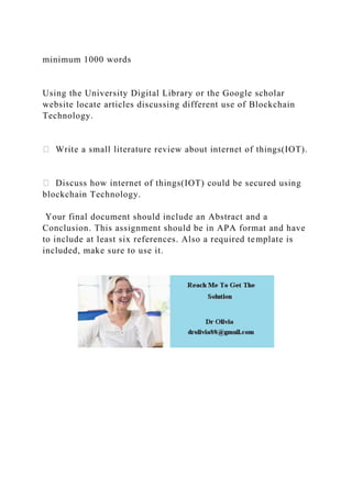 minimum 1000 words
Using the University Digital Library or the Google scholar
website locate articles discussing different use of Blockchain
Technology.
Write a small literature review about internet of things(IOT).
Discuss how internet of things(IOT) could be secured using
blockchain Technology.
Your final document should include an Abstract and a
Conclusion. This assignment should be in APA format and have
to include at least six references. Also a required template is
included, make sure to use it.
 