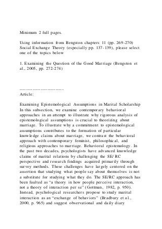 Minimum 2 full pages.
Using information from Bengston chapters 11 (pp. 269-270)
Social Exchange Theory (especially pp. 137-139), please select
one of the topics below
1. Examining the Question of the Good Marriage (Bengston et
al., 2005, pp. 272-274)
---------------------------
Article:
Examining Epistemological Assumptions in Marital Scholarship
In this subsection, we examine contemporary behavioral
approaches in an attempt to illustrate why rigorous analysis of
epistemological assumptions is crucial to theorizing about
marriage. To illustrate why a commitment to epistemological
assumptions contributes to the formation of particular
knowledge claims about marriage, we contrast the behavioral
approach with contemporary feminist, philosophical, and
religious approaches to marriage. Behavioral epistemology. In
the past two decades, psychologists have advanced knowledge
claims of marital relations by challenging the SE/ RC
perspective and research findings acquired primarily through
survey methods. These challenges have largely centered on the
assertion that studying what people say about themselves is not
a substitute for studying what they do. The SE/RC approach has
been faulted as “a theory in how people perceive interaction,
not a theory of interaction per se” (Gottman, 1982, p. 950).
Instead, psychological researchers propose to study marital
interaction as an “exchange of behaviors” (Bradbury et al.,
2000, p. 965) and suggest observational and daily diary
 