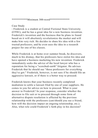 ***********Minimum 300-word**************
Case Study
: Frederick is a student at Central Fictional State University
(CFSU), and he has a great idea for a new business invention.
Frederick's invention and the business that he plans to found
based on it will absolutely revolutionize the market and will
make him very rich. He decides to share his idea with a few
trusted professors, and he even uses the idea in a research
project for one of his classes.
While Frederick is at home over summer break, he discovers,
much to his dismay, that his professors have stolen his idea and
have opened a business marketing his new invention. Frederick
immediately seeks the advice of the local lawyer who has a
reputation for being a "scorched-earth" litigator. He advises
Frederick that he should sue “those professors for everything
they've got." Frederick, however, is not sure if he should file an
aggressive lawsuit, or if there is a better way to proceed.
Frederick knows that your business recently completed
mediation to settle a lawsuit filed by one of your suppliers. He
comes to you for advice on how to proceed. What is your
answer to Frederick? In your response, consider whether the
decision to file suit or to proceed through some form of
alternative dispute resolution is affected by the previous
relationship with the professors (can/should you sue a friend,
how will the decision impact an ongoing relationship, etc.).
Also, what role could Frederick’s faith play in his decision?
 