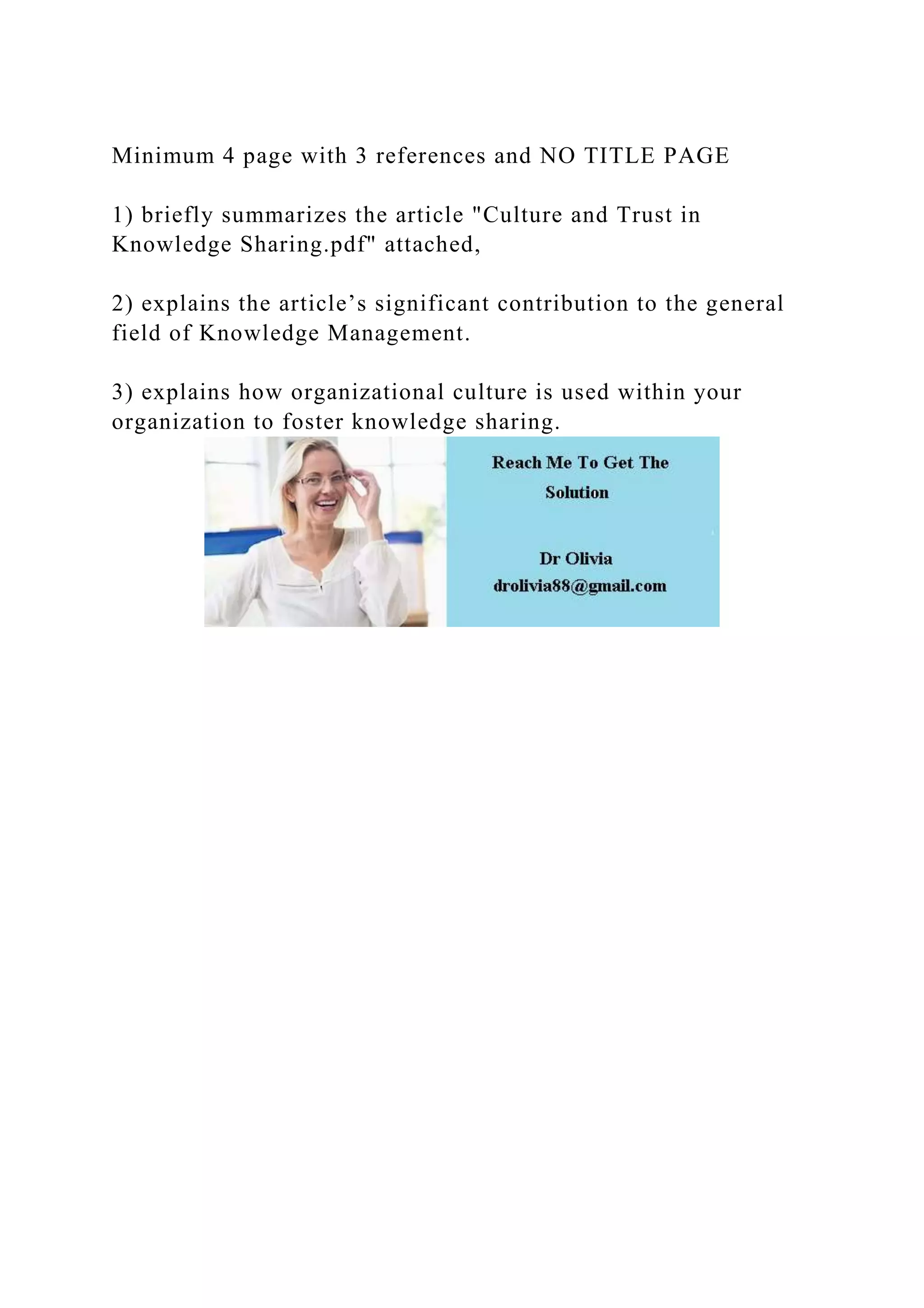 Minimum 4 page with 3 references and NO TITLE PAGE
1) briefly summarizes the article "Culture and Trust in
Knowledge Sharing.pdf" attached,
2) explains the article’s significant contribution to the general
field of Knowledge Management.
3) explains how organizational culture is used within your
organization to foster knowledge sharing.
