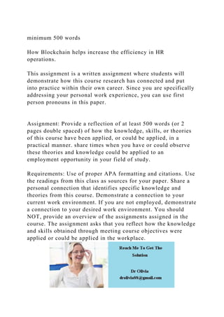 minimum 500 words
How Blockchain helps increase the efficiency in HR
operations.
This assignment is a written assignment where students will
demonstrate how this course research has connected and put
into practice within their own career. Since you are specifically
addressing your personal work experience, you can use first
person pronouns in this paper.
Assignment: Provide a reflection of at least 500 words (or 2
pages double spaced) of how the knowledge, skills, or theories
of this course have been applied, or could be applied, in a
practical manner. share times when you have or could observe
these theories and knowledge could be applied to an
employment opportunity in your field of study.
Requirements: Use of proper APA formatting and citations. Use
the readings from this class as sources for your paper. Share a
personal connection that identifies specific knowledge and
theories from this course. Demonstrate a connection to your
current work environment. If you are not employed, demonstrate
a connection to your desired work environment. You should
NOT, provide an overview of the assignments assigned in the
course. The assignment asks that you reflect how the knowledge
and skills obtained through meeting course objectives were
applied or could be applied in the workplace.
 