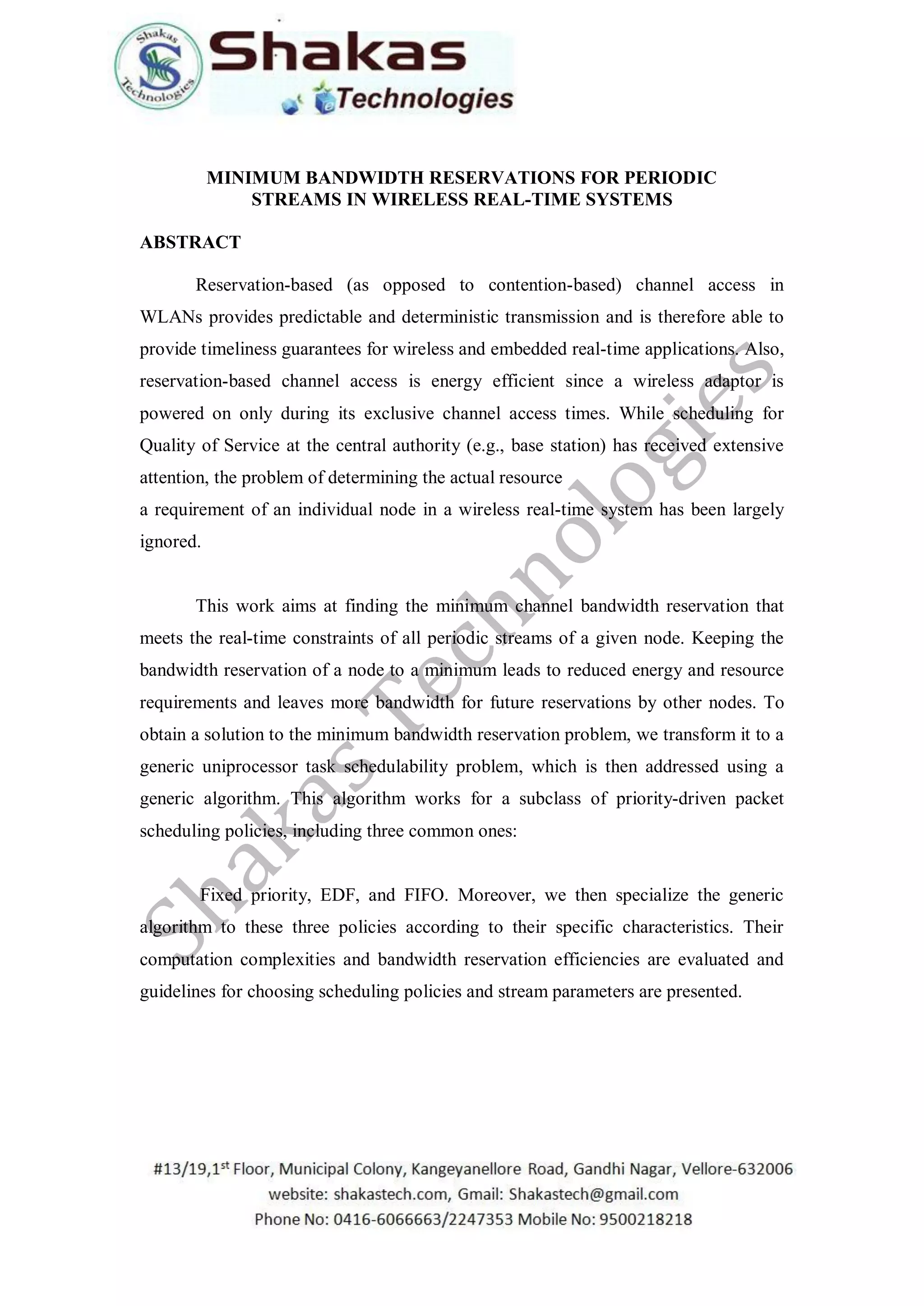 MINIMUM BANDWIDTH RESERVATIONS FOR PERIODIC
STREAMS IN WIRELESS REAL-TIME SYSTEMS
ABSTRACT
Reservation-based (as opposed to contention-based) channel access in
WLANs provides predictable and deterministic transmission and is therefore able to
provide timeliness guarantees for wireless and embedded real-time applications. Also,
reservation-based channel access is energy efficient since a wireless adaptor is
powered on only during its exclusive channel access times. While scheduling for
Quality of Service at the central authority (e.g., base station) has received extensive
attention, the problem of determining the actual resource
a requirement of an individual node in a wireless real-time system has been largely
ignored.
This work aims at finding the minimum channel bandwidth reservation that
meets the real-time constraints of all periodic streams of a given node. Keeping the
bandwidth reservation of a node to a minimum leads to reduced energy and resource
requirements and leaves more bandwidth for future reservations by other nodes. To
obtain a solution to the minimum bandwidth reservation problem, we transform it to a
generic uniprocessor task schedulability problem, which is then addressed using a
generic algorithm. This algorithm works for a subclass of priority-driven packet
scheduling policies, including three common ones:
Fixed priority, EDF, and FIFO. Moreover, we then specialize the generic
algorithm to these three policies according to their specific characteristics. Their
computation complexities and bandwidth reservation efficiencies are evaluated and
guidelines for choosing scheduling policies and stream parameters are presented.
 