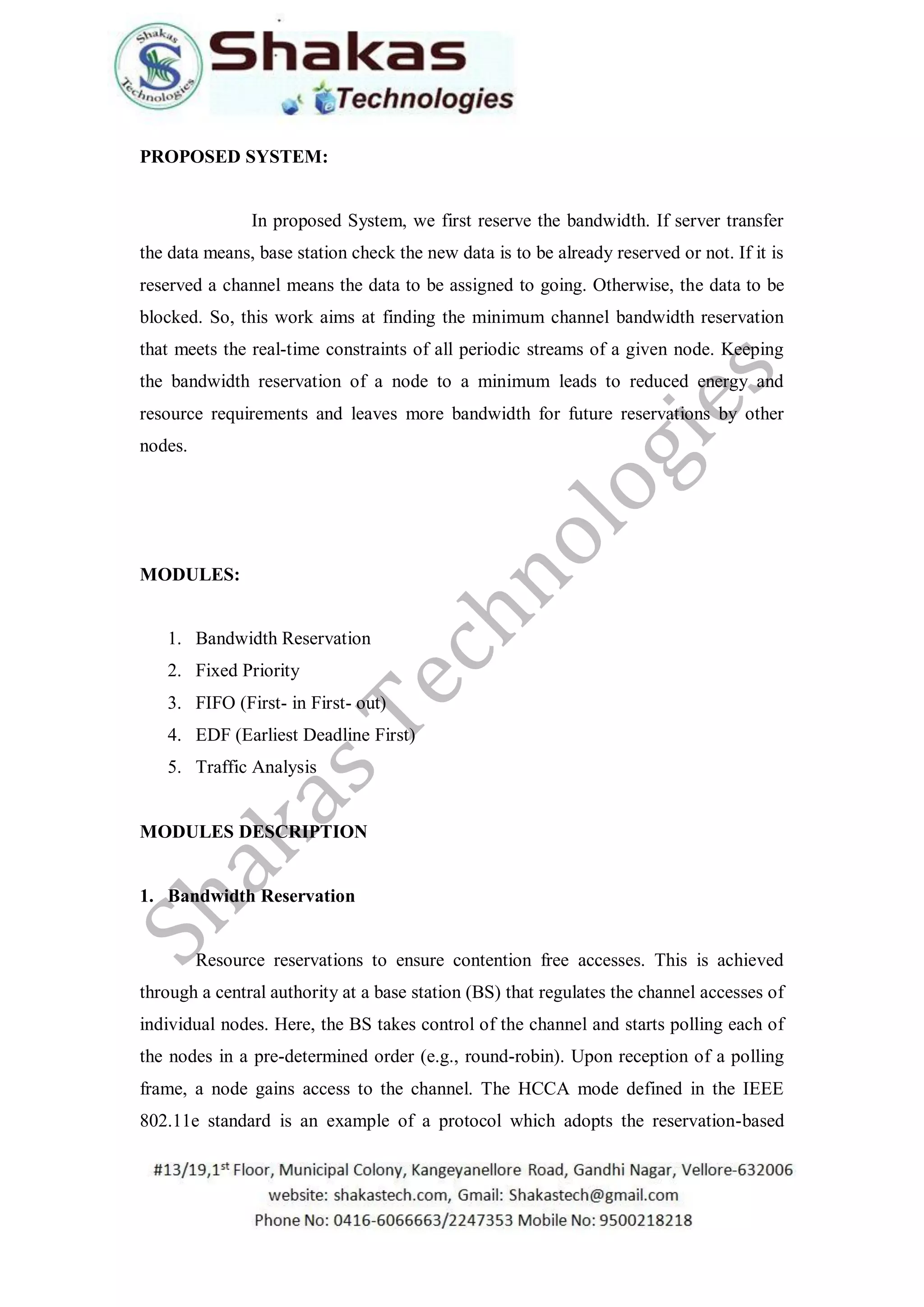 PROPOSED SYSTEM:
In proposed System, we first reserve the bandwidth. If server transfer
the data means, base station check the new data is to be already reserved or not. If it is
reserved a channel means the data to be assigned to going. Otherwise, the data to be
blocked. So, this work aims at finding the minimum channel bandwidth reservation
that meets the real-time constraints of all periodic streams of a given node. Keeping
the bandwidth reservation of a node to a minimum leads to reduced energy and
resource requirements and leaves more bandwidth for future reservations by other
nodes.
MODULES:
1. Bandwidth Reservation
2. Fixed Priority
3. FIFO (First- in First- out)
4. EDF (Earliest Deadline First)
5. Traffic Analysis
MODULES DESCRIPTION
1. Bandwidth Reservation
Resource reservations to ensure contention free accesses. This is achieved
through a central authority at a base station (BS) that regulates the channel accesses of
individual nodes. Here, the BS takes control of the channel and starts polling each of
the nodes in a pre-determined order (e.g., round-robin). Upon reception of a polling
frame, a node gains access to the channel. The HCCA mode defined in the IEEE
802.11e standard is an example of a protocol which adopts the reservation-based
 