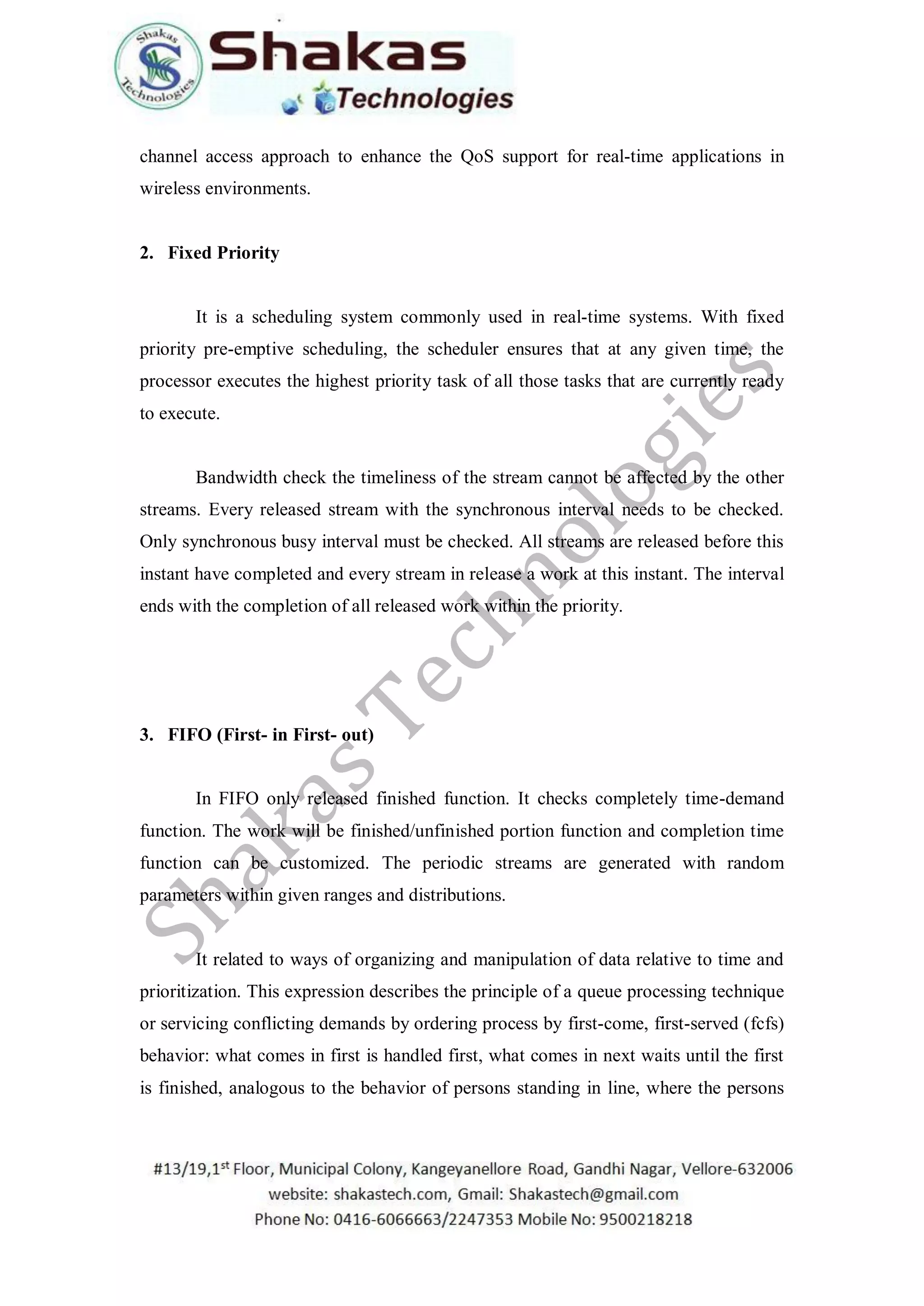 channel access approach to enhance the QoS support for real-time applications in
wireless environments.
2. Fixed Priority
It is a scheduling system commonly used in real-time systems. With fixed
priority pre-emptive scheduling, the scheduler ensures that at any given time, the
processor executes the highest priority task of all those tasks that are currently ready
to execute.
Bandwidth check the timeliness of the stream cannot be affected by the other
streams. Every released stream with the synchronous interval needs to be checked.
Only synchronous busy interval must be checked. All streams are released before this
instant have completed and every stream in release a work at this instant. The interval
ends with the completion of all released work within the priority.
3. FIFO (First- in First- out)
In FIFO only released finished function. It checks completely time-demand
function. The work will be finished/unfinished portion function and completion time
function can be customized. The periodic streams are generated with random
parameters within given ranges and distributions.
It related to ways of organizing and manipulation of data relative to time and
prioritization. This expression describes the principle of a queue processing technique
or servicing conflicting demands by ordering process by first-come, first-served (fcfs)
behavior: what comes in first is handled first, what comes in next waits until the first
is finished, analogous to the behavior of persons standing in line, where the persons
 
