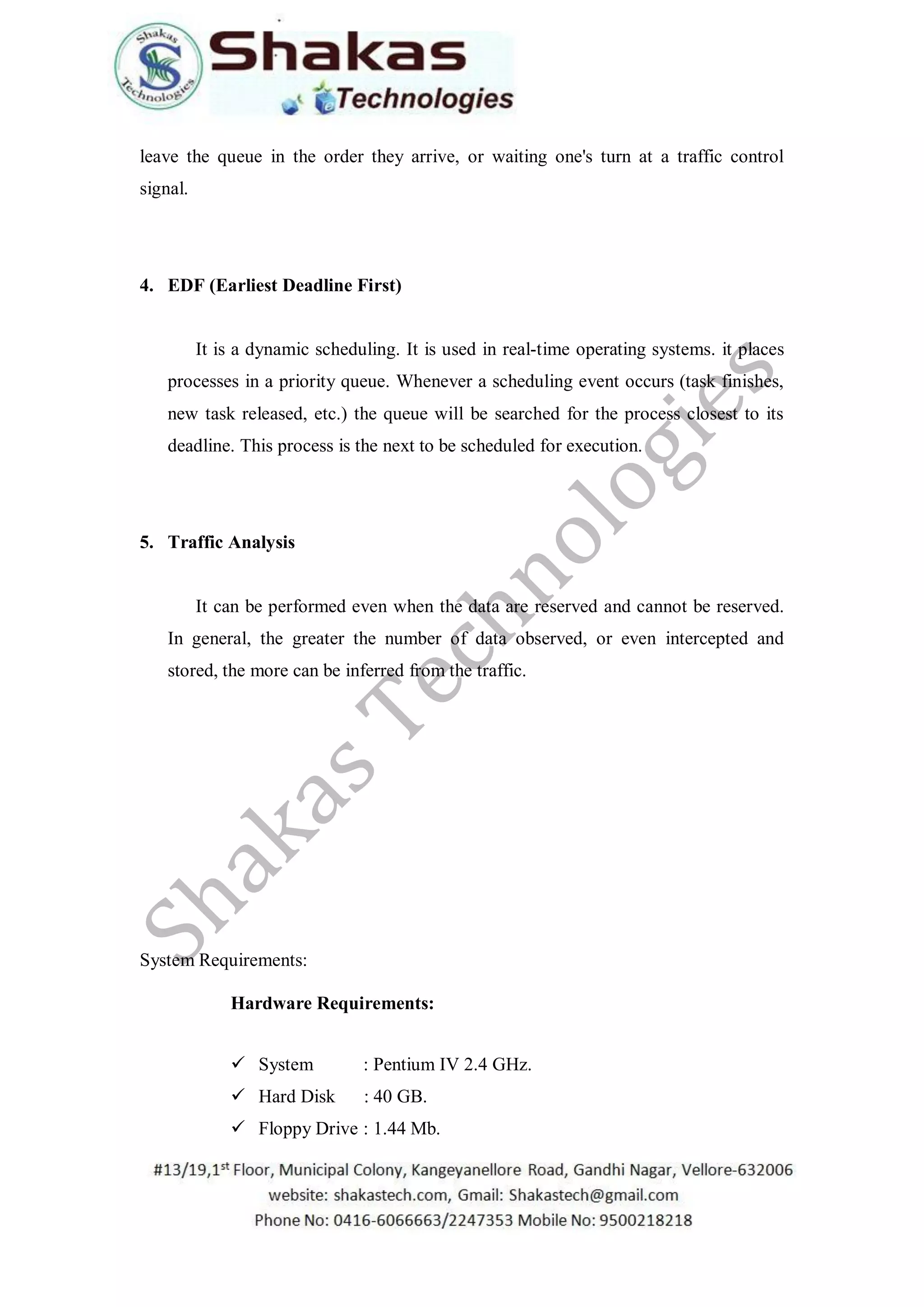 leave the queue in the order they arrive, or waiting one's turn at a traffic control
signal.
4. EDF (Earliest Deadline First)
It is a dynamic scheduling. It is used in real-time operating systems. it places
processes in a priority queue. Whenever a scheduling event occurs (task finishes,
new task released, etc.) the queue will be searched for the process closest to its
deadline. This process is the next to be scheduled for execution.
5. Traffic Analysis
It can be performed even when the data are reserved and cannot be reserved.
In general, the greater the number of data observed, or even intercepted and
stored, the more can be inferred from the traffic.
System Requirements:
Hardware Requirements:
 System : Pentium IV 2.4 GHz.
 Hard Disk : 40 GB.
 Floppy Drive : 1.44 Mb.
 