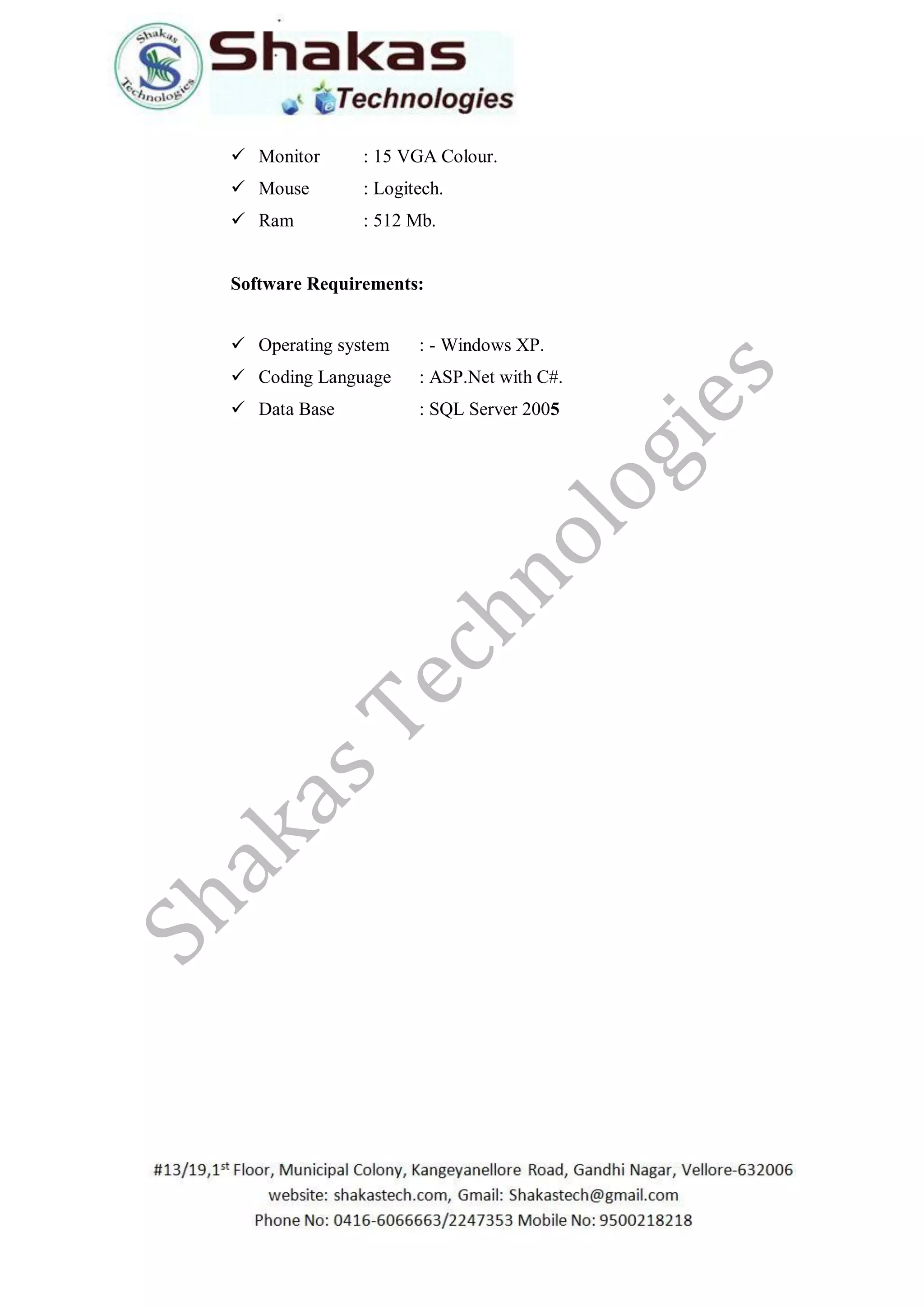  Monitor : 15 VGA Colour.
 Mouse : Logitech.
 Ram : 512 Mb.
Software Requirements:
 Operating system : - Windows XP.
 Coding Language : ASP.Net with C#.
 Data Base : SQL Server 2005
 