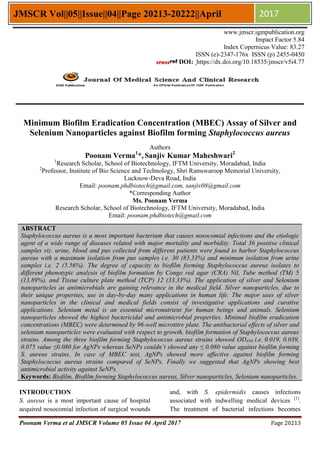 Poonam Verma et al JMSCR Volume 05 Issue 04 April 2017 Page 20213
JMSCR Vol||05||Issue||04||Page 20213-20222||April 2017
Minimum Biofilm Eradication Concentration (MBEC) Assay of Silver and
Selenium Nanoparticles against Biofilm forming Staphylococcus aureus
Authors
Poonam Verma1
*, Sanjiv Kumar Maheshwari2
1
Research Scholar, School of Biotechnology, IFTM University, Moradabad, India
2
Professor, Institute of Bio Science and Technology, Shri Ramswaroop Memorial University,
Lucknow-Deva Road, India
Email: poonam.phdbiotech@gmail.com, sanjiv08@gmail.com
*Corresponding Author
Ms. Poonam Verma
Research Scholar, School of Biotechnology, IFTM University, Moradabad, India
Email: poonam.phdbiotech@gmail.com
ABSTRACT
Staphylococcus aureus is a most important bacterium that causes nosocomial infections and the etiologic
agent of a wide range of diseases related with major mortality and morbidity. Total 36 positive clinical
samples viz. urine, blood and pus collected from different patients were found to harbor Staphylococcus
aureus with a maximum isolation from pus samples i.e. 30 (83.33%) and minimum isolation from urine
samples i.e. 2 (5.56%). The degree of capacity to biofilm forming Staphylococcus aureus isolates to
different phenotypic analysis of biofilm formation by Congo red agar (CRA) Nil, Tube method (TM) 5
(13.89%), and Tissue culture plate method (TCP) 12 (33.33%). The application of silver and Selenium
nanoparticles as antimicrobials are gaining relevance in the medical field. Silver nanoparticles, due to
their unique properties, use in day-by-day many applications in human life. The major uses of silver
nanoparticles in the clinical and medical fields consist of investigative applications and curative
applications. Selenium metal is an essential micronutrient for human beings and animals. Selenium
nanoparticles showed the highest bactericidal and antimicrobial properties. Minimal biofilm eradication
concentrations (MBEC) were determined by 96-well microtitre plate. The antibacterial effects of silver and
selenium nanoparticles were evaluated with respect to growth, biofilm formation of Staphylococcus aureus
strains. Among the three biofilm forming Staphylococcus aureus strains showed OD450 i.e. 0.019, 0.039,
0.075 value ≤0.080 for AgNPs whereas SeNPs couldn’t showed any ≤ 0.080 value against biofilm forming
S. aureus strains. In case of MBEC test, AgNPs showed more affective against biofilm forming
Staphylococcus aureus strains compared of SeNPs. Finally we suggested that AgNPs showing best
antimicrobial activity against SeNPs.
Keywords: Biofilm, Biofilm forming Staphylococcus aureus, Silver nanoparticles, Selenium nanoparticles.
INTRODUCTION
S. aureus is a most important cause of hospital
acquired nosocomial infection of surgical wounds
and, with S. epidermidis causes infections
associated with indwelling medical devices [1]
.
The treatment of bacterial infections becomes
www.jmscr.igmpublication.org
Impact Factor 5.84
Index Copernicus Value: 83.27
ISSN (e)-2347-176x ISSN (p) 2455-0450
DOI: https://dx.doi.org/10.18535/jmscr/v5i4.77
 