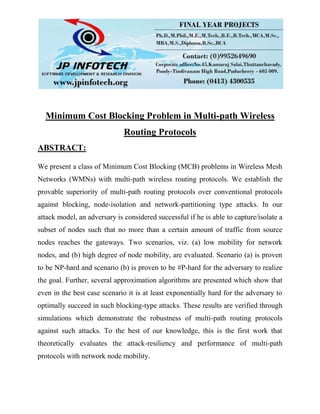 Minimum Cost Blocking Problem in Multi-path Wireless
Routing Protocols
ABSTRACT:
We present a class of Minimum Cost Blocking (MCB) problems in Wireless Mesh
Networks (WMNs) with multi-path wireless routing protocols. We establish the
provable superiority of multi-path routing protocols over conventional protocols
against blocking, node-isolation and network-partitioning type attacks. In our
attack model, an adversary is considered successful if he is able to capture/isolate a
subset of nodes such that no more than a certain amount of traffic from source
nodes reaches the gateways. Two scenarios, viz. (a) low mobility for network
nodes, and (b) high degree of node mobility, are evaluated. Scenario (a) is proven
to be NP-hard and scenario (b) is proven to be #P-hard for the adversary to realize
the goal. Further, several approximation algorithms are presented which show that
even in the best case scenario it is at least exponentially hard for the adversary to
optimally succeed in such blocking-type attacks. These results are verified through
simulations which demonstrate the robustness of multi-path routing protocols
against such attacks. To the best of our knowledge, this is the first work that
theoretically evaluates the attack-resiliency and performance of multi-path
protocols with network node mobility.
 