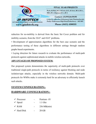 reduction for no-mobility is derived from the basic Set Cover problem and for
mobility scenario, from the 3SAT and #SAT problems.
• Development of approximation algorithms for the best case scenario and the
performance testing of these algorithms in different settings through random
graphs based experiments.
• Laying direction for future research to evaluate the performance of multi-path
protocols against sophisticated attacks in mobile wireless networks.
ADVANTAGES OF PROPOSED SYSTEM:
Our proposed system demonstrates the superiority of multi-path protocols over
traditional single-path protocols in terms of resiliency against blocking and node
isolation-type attacks, especially in the wireless networks domain. Multi-path
protocols for WMNs make it extremely hard for an adversary to efficiently launch
such attacks.
SYSTEM CONFIGURATION:-
HARDWARE CONFIGURATION:-
 Processor - Pentium –IV
 Speed - 1.1 Ghz
 RAM - 256 MB(min)
 Hard Disk - 20 GB
 