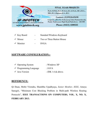  Key Board - Standard Windows Keyboard
 Mouse - Two or Three Button Mouse
 Monitor - SVGA
SOFTWARE CONFIGURATION:-
 Operating System : Windows XP
 Programming Language : JAVA
 Java Version : JDK 1.6 & above.
REFERENCE:
Qi Duan, Mohit Virendra, Shambhu Upadhyaya, Senior Member, IEEE, Ameya
Sanzgiri, “Minimum Cost Blocking Problem in Multi-path Wireless Routing
Protocols”, IEEE TRANSACTIONS ON COMPUTERS, VOL. X, NO. X,
FEBRUARY 2013.
 