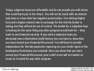 Today, subprime loans are affordable and do not provide you with terms
that could harm you in the future. You will not be ...