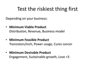 Test the riskiest thing firstDepending on your business:Minimum Viable Product	Distribution, Revenue, Business modelMinimum Feasible Product	Transistors/inch, Power usage, Cures cancerMinimum Desirable Product	Engagement, Sustainable growth, Love <3