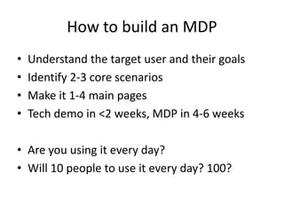How to build an MDPUnderstand the target user and their goalsIdentify 2-3 core scenariosMake it 1-4 main pagesTech demo in <2 weeks, MDP in 4-6 weeksAre you using it every day?Will 10 people to use it every day? 100?