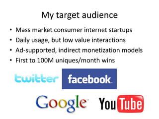 My target audienceMass market consumer internet startupsDaily usage, but low value interactionsAd-supported, indirect monetization modelsFirst to 100M uniques/month wins