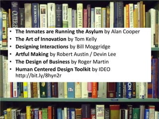 The Inmates are Running the Asylum by Alan CooperThe Art of Innovation by Tom KellyDesigning Interactions by Bill MoggridgeArtful Making by Robert Austin / Devin LeeThe Design of Business by Roger MartinHuman Centered Design Toolkit by IDEOhttp://bit.ly/8hyn2r