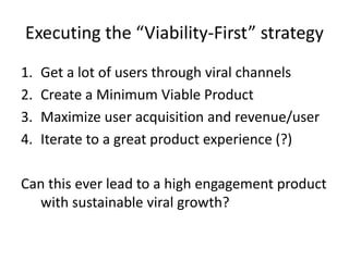 Executing the “Viability-First” strategyGet a lot of users through viral channelsCreate a Minimum Viable ProductMaximize user acquisition and revenue/userIterate to a great product experience (?)Can this ever lead to a high engagement product with sustainable viral growth?