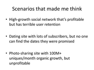 Scenarios that made me thinkHigh-growth social network that’s profitable but has terrible user retentionDating site with lots of subscribers, but no one can find the dates they were promisedPhoto-sharing site with 100M+ uniques/month organic growth, but unprofitable