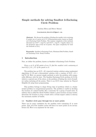 Simple methods for solving Smallest k-Enclosing
               Circle Problem

                        Anirban Mitra and Dhruv Matani

                       {reachnomind,dhruvbird}@gmail.com


       Abstract. We discuss the problem of ﬁnding the smallet circle enclosing
       K points out of a given set of N 2-Dimensional points, known as Small-
       est k-Enclosing Circle Problem. The runtime complexity of the methods
       discussed are O(N 3 × log(N )) and O(N 2 × log(N ) × log(d)) where d is
       the geometric span of the set of points. The space complexity for both
       the methods is O(n).


       Keywords: Smallest k-Enclosing Circle, Minimum Disk Problem, Small-
       est Enclosing Circle, Bomb Problem


1     Introduction
Now, we deﬁne the problem, known as Smallest k-Enclosing Circle Problem

    Given a set S of 2D points of size N, ﬁnd the smallest circle containing at
least K(2 ≤ K ≤ N ) of the points in S.

    The problem has an O(N × K) expected runtime solution using randomised
algorithms [1] [2] and a deterministic solution with a runtime of O(N × K ×
log 2 N ) [3]. Here, we present simple methods to solve the problem with compa-
rable eﬃciency with the later. The Smallest Enclosing Circle problem [4] [5] [6],
which is a special case of the above, is the problem of ﬁnding the circle of small-
est radius enclosing all the points. There is an O(N ) time solution by Nimrod
Megiddo [8] using linear programming.

   This problem belongs to shape ﬁtting class of problems which is a funda-
mental problem in computational geometry. The problem is useful in deciding
the location of a shared facility like a university for a group of small cities. In
military this is called the Bomb Problem which is, given location of many bombs,
determine the location to drop a bomb with a certain impact radius to destroy
the maximum number of bombs.

1.1   Smallest circle pass through two or more points
There can be many candidates for the smallest circle containing K or more
points. And, all of the smallest circles will have 2 or more points on its circum-
ference [9]. Here is an argument for the same.
 