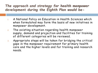 The approach and strategy for health manpower
development during the Eighth Plan would be-
1. A National Policy on Education in Health Sciences which
when formulated may form the basis of new initatives in
manpower development.
2. The existing situation regarding health manpower
supply, demand and projection and facilities for training
of different categories will be reviewed.
3. Appropriate steps will be taken for bridging the critical
gaps in the manpower requirement for primary health
care and the higher levels and for training and research
needs.
 