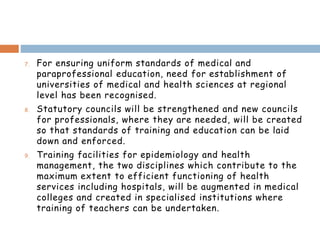 7. For ensuring uniform standards of medical and
paraprofessional education, need for establishment of
universities of medical and health sciences at regional
level has been recognised.
8. Statutory councils will be strengthened and new councils
for professionals, where they are needed, will be created
so that standards of training and education can be laid
down and enforced.
9. Training facilities for epidemiology and health
management, the two disciplines which contribute to the
maximum extent to efficient functioning of health
services including hospitals, will be augmented in medical
colleges and created in specialised institutions where
training of teachers can be undertaken.
 
