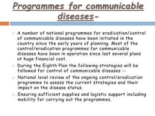 Programmes for communicable
diseases-
 A number of national programmes for eradication/control
of communicable diseases have been initiated in the
country since the early years of planning. Most of the
control/eradication programmes for communicable
diseases have been in operation since last several plans
at huge financial cost.
 During the Eighth Plan the following strategies will be
followed for control of communicable diseases :-
1) National level review of the ongoing control/eradication
programme to assess the current strategies and their
impact on the disease status.
2) Ensuring sufficient supplies and logistic support including
mobility for carrying out the programmes.
 