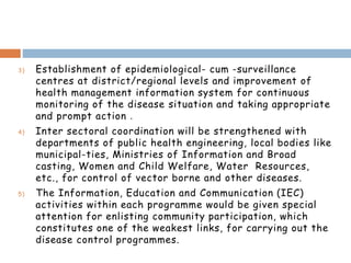 3) Establishment of epidemiological- cum -surveillance
centres at district/regional levels and improvement of
health management information system for continuous
monitoring of the disease situation and taking appropriate
and prompt action .
4) Inter sectoral coordination will be strengthened with
departments of public health engineering, local bodies like
municipal-ties, Ministries of Information and Broad
casting, Women and Child Welfare, Water Resources,
etc., for control of vector borne and other diseases.
5) The Information, Education and Communication (IEC)
activities within each programme would be given special
attention for enlisting community participation, which
constitutes one of the weakest links, for carrying out the
disease control programmes.
 