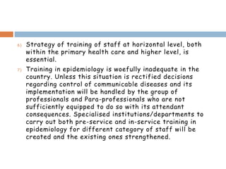 6) Strategy of training of staff at horizontal level, both
within the primary health care and higher level, is
essential.
7) Training in epidemiology is woefully inadequate in the
country. Unless this situation is rectified decisions
regarding control of communicable diseases and its
implementation will be handled by the group of
professionals and Para-professionals who are not
sufficiently equipped to do so with its attendant
consequences. Specialised institutions/departments to
carry out both pre-service and in-service training in
epidemiology for different category of staff will be
created and the existing ones strengthened.
 
