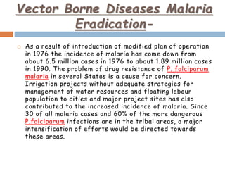 Vector Borne Diseases Malaria
Eradication-
 As a result of introduction of modified plan of operation
in 1976 the incidence of malaria has come down from
about 6.5 million cases in 1976 to about 1.89 million cases
in 1990. The problem of drug resistance of P. falciparum
malaria in several States is a cause for concern.
Irrigation projects without adequate strategies for
management of water resources and floating labour
population to cities and major project sites has also
contributed to the increased incidence of malaria. Since
30 of all malaria cases and 60% of the more dangerous
P.falciparum infections are in the tribal areas, a major
intensification of efforts would be directed towards
these areas.
 