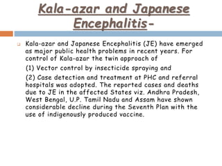 Kala-azar and Japanese
Encephalitis-
 Kala-azar and Japanese Encephalitis (JE) have emerged
as major public health problems in recent years. For
control of Kala-azar the twin approach of
(1) Vector control by insecticide spraying and
(2) Case detection and treatment at PHC and referral
hospitals was adopted. The reported cases and deaths
due to JE in the affected States viz. Andhra Pradesh,
West Bengal, U.P. Tamil Nadu and Assam have shown
considerable decline during the Seventh Plan with the
use of indigenously produced vaccine.
 